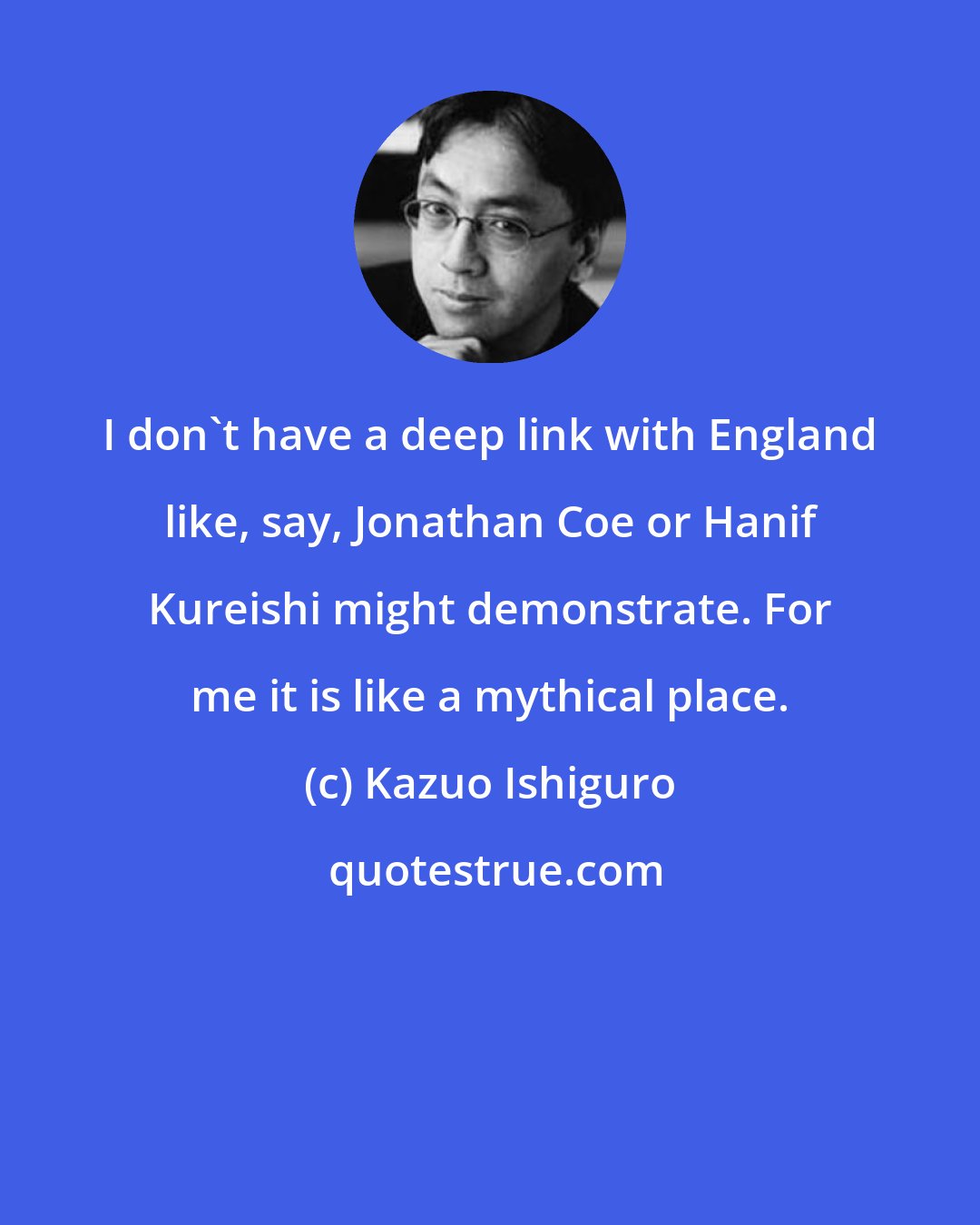 Kazuo Ishiguro: I don't have a deep link with England like, say, Jonathan Coe or Hanif Kureishi might demonstrate. For me it is like a mythical place.