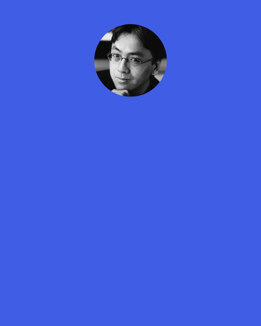 Kazuo Ishiguro: I have the feeling of this completely alternative person I should have become. There was another life that I might have had, but I’m having this one.