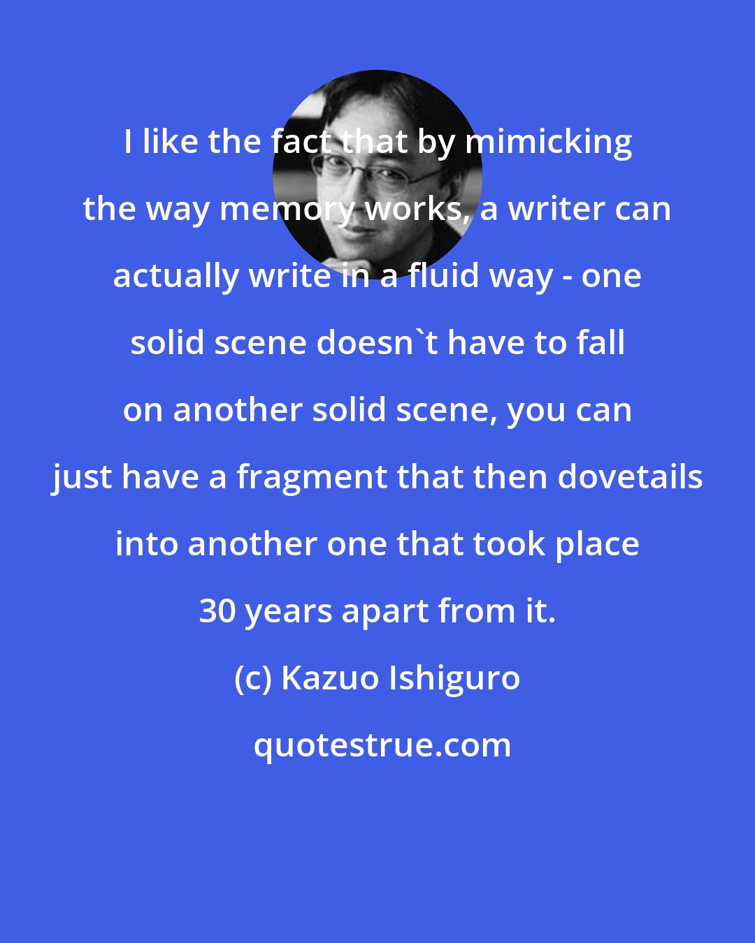 Kazuo Ishiguro: I like the fact that by mimicking the way memory works, a writer can actually write in a fluid way - one solid scene doesn't have to fall on another solid scene, you can just have a fragment that then dovetails into another one that took place 30 years apart from it.