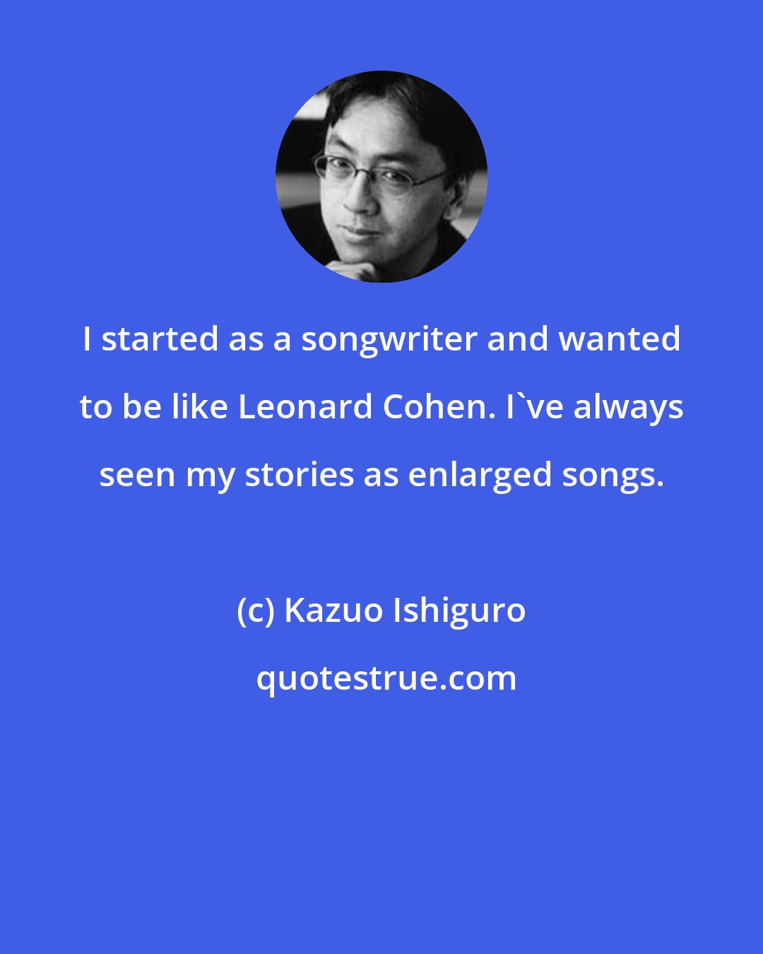 Kazuo Ishiguro: I started as a songwriter and wanted to be like Leonard Cohen. I've always seen my stories as enlarged songs.