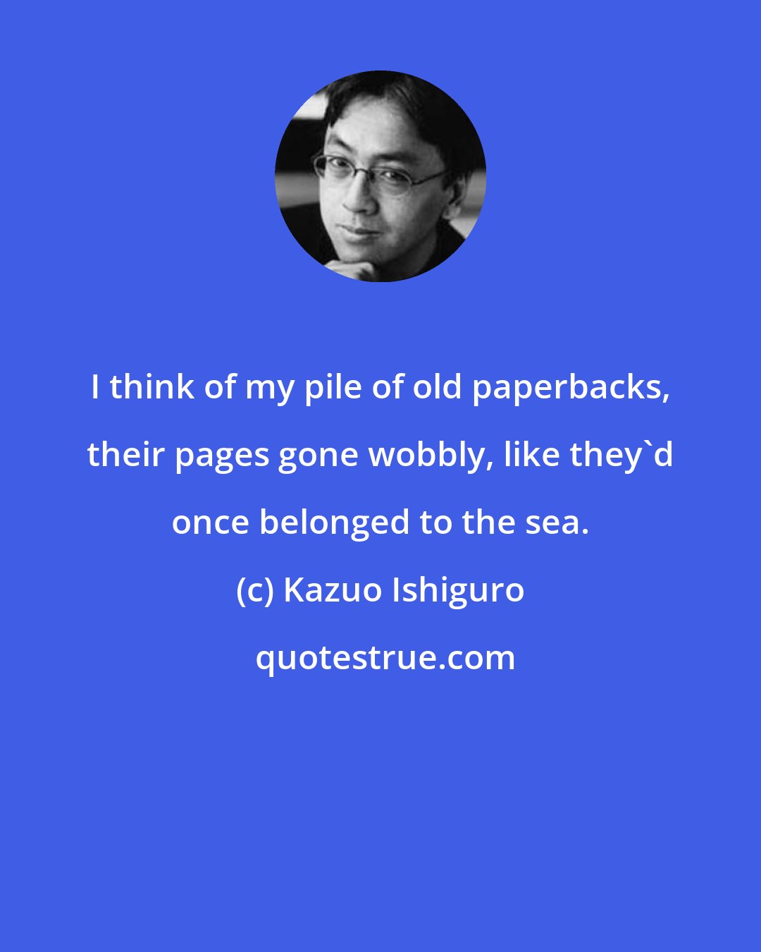 Kazuo Ishiguro: I think of my pile of old paperbacks, their pages gone wobbly, like they'd once belonged to the sea.