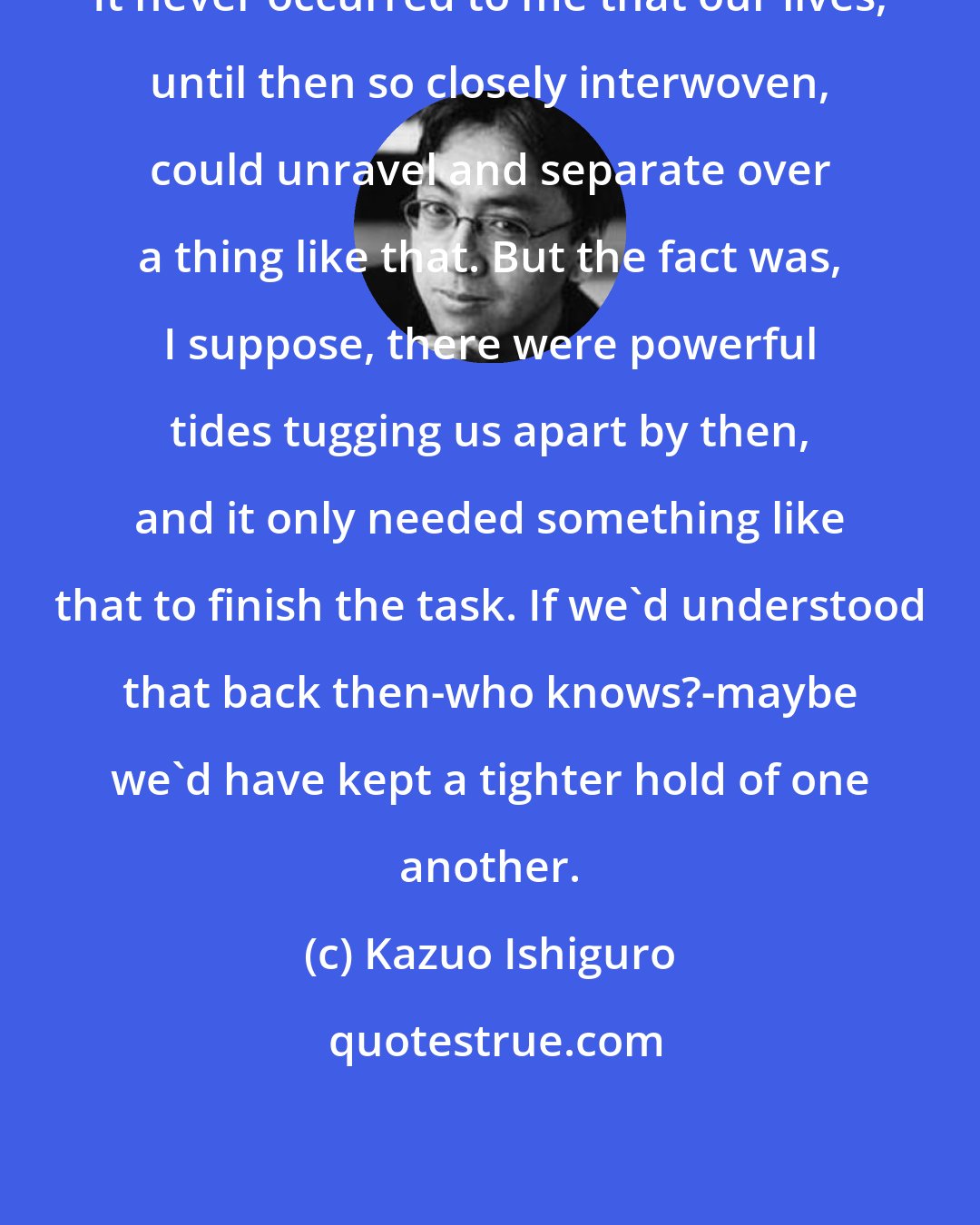 Kazuo Ishiguro: It never occurred to me that our lives, until then so closely interwoven, could unravel and separate over a thing like that. But the fact was, I suppose, there were powerful tides tugging us apart by then, and it only needed something like that to finish the task. If we'd understood that back then-who knows?-maybe we'd have kept a tighter hold of one another.