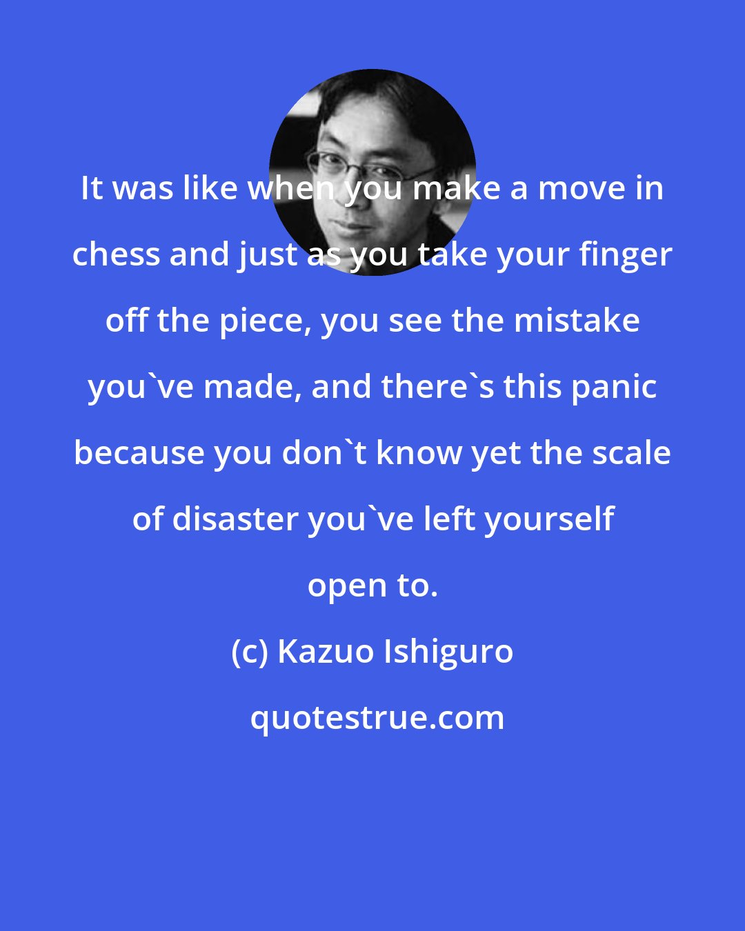 Kazuo Ishiguro: It was like when you make a move in chess and just as you take your finger off the piece, you see the mistake you've made, and there's this panic because you don't know yet the scale of disaster you've left yourself open to.
