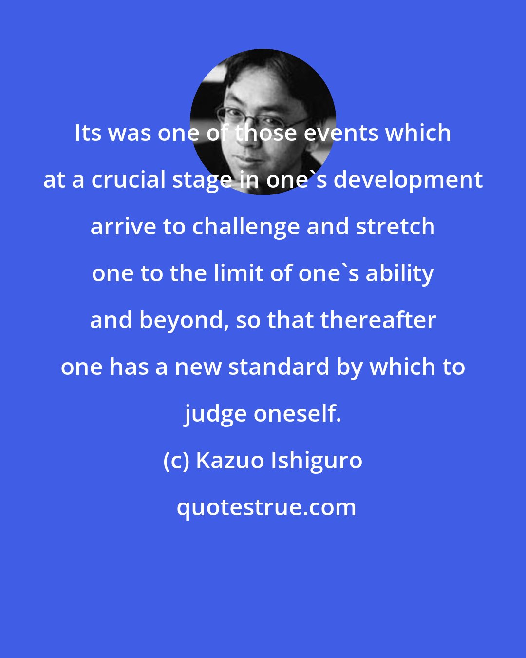 Kazuo Ishiguro: Its was one of those events which at a crucial stage in one's development arrive to challenge and stretch one to the limit of one's ability and beyond, so that thereafter one has a new standard by which to judge oneself.