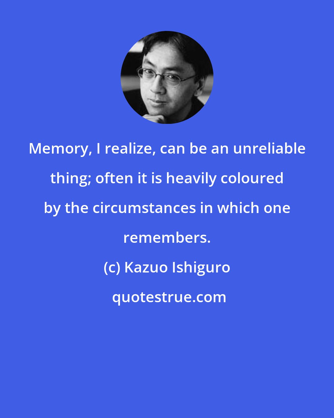 Kazuo Ishiguro: Memory, I realize, can be an unreliable thing; often it is heavily coloured by the circumstances in which one remembers.