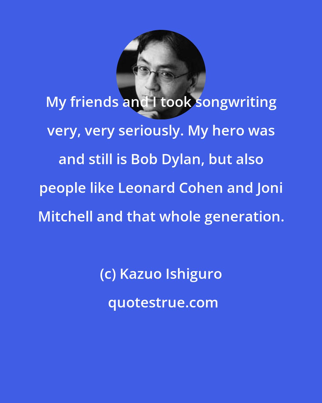 Kazuo Ishiguro: My friends and I took songwriting very, very seriously. My hero was and still is Bob Dylan, but also people like Leonard Cohen and Joni Mitchell and that whole generation.