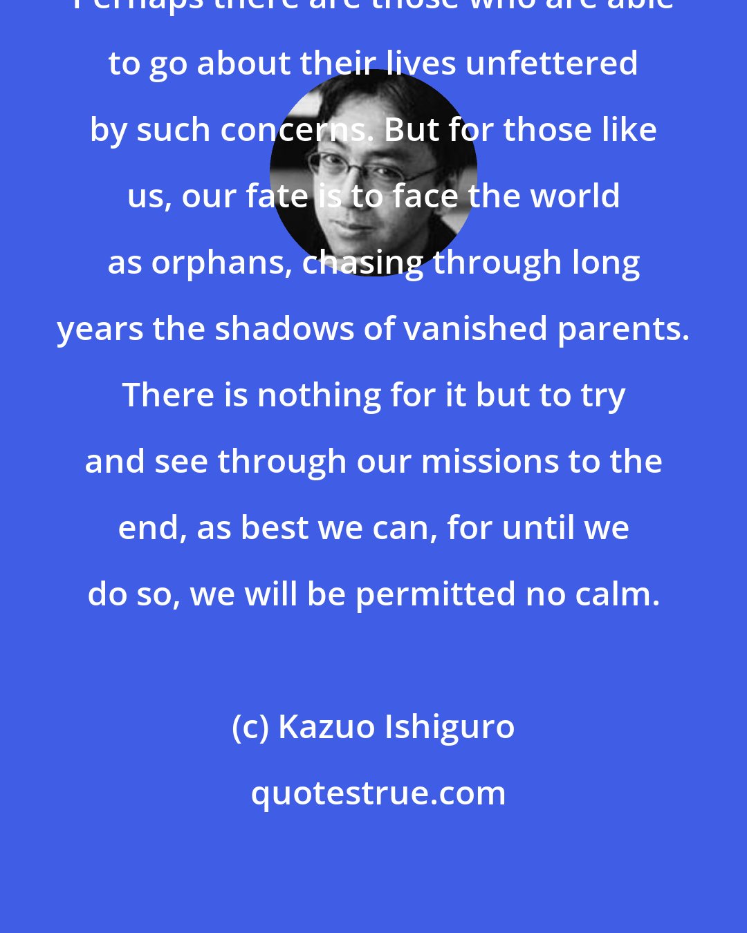 Kazuo Ishiguro: Perhaps there are those who are able to go about their lives unfettered by such concerns. But for those like us, our fate is to face the world as orphans, chasing through long years the shadows of vanished parents. There is nothing for it but to try and see through our missions to the end, as best we can, for until we do so, we will be permitted no calm.