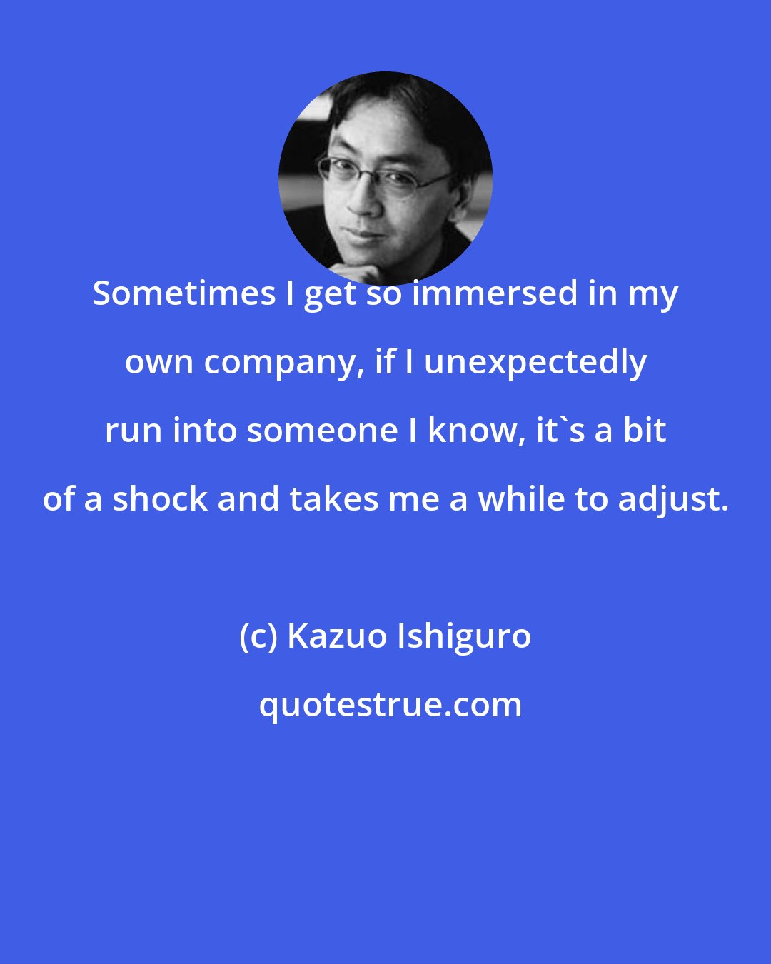 Kazuo Ishiguro: Sometimes I get so immersed in my own company, if I unexpectedly run into someone I know, it's a bit of a shock and takes me a while to adjust.