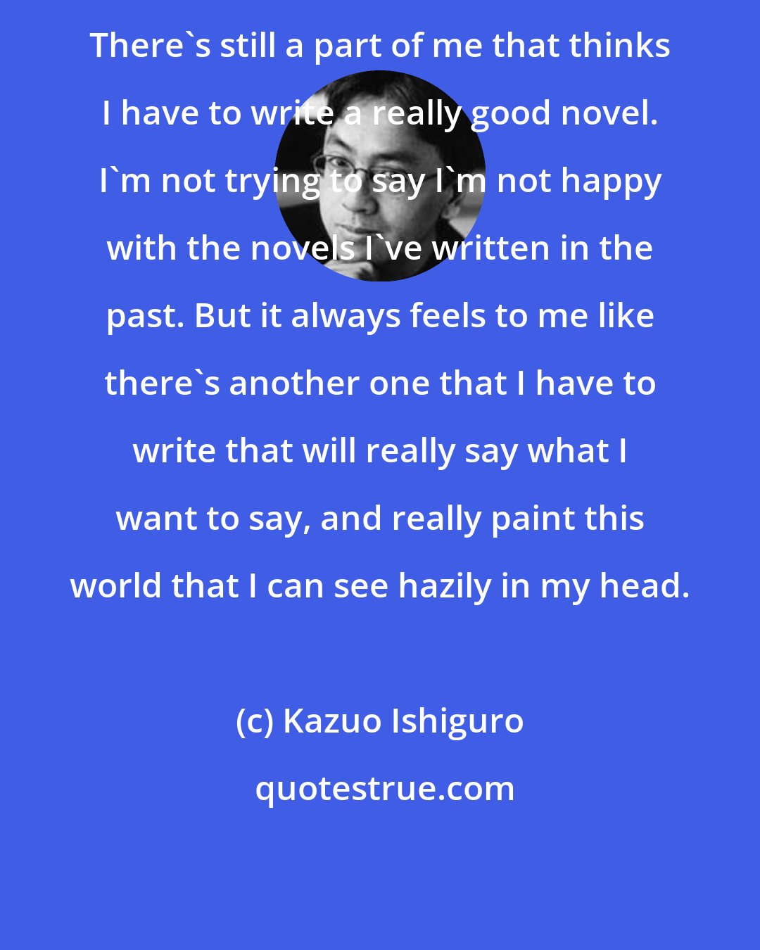 Kazuo Ishiguro: There's still a part of me that thinks I have to write a really good novel. I'm not trying to say I'm not happy with the novels I've written in the past. But it always feels to me like there's another one that I have to write that will really say what I want to say, and really paint this world that I can see hazily in my head.