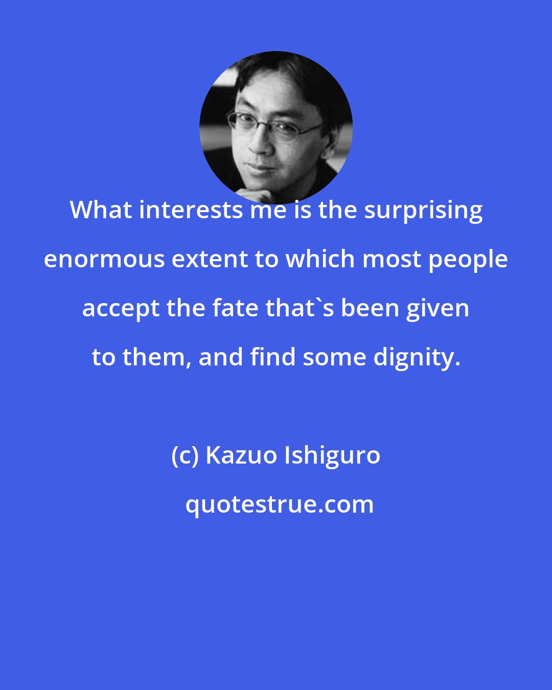 Kazuo Ishiguro: What interests me is the surprising enormous extent to which most people accept the fate that's been given to them, and find some dignity.