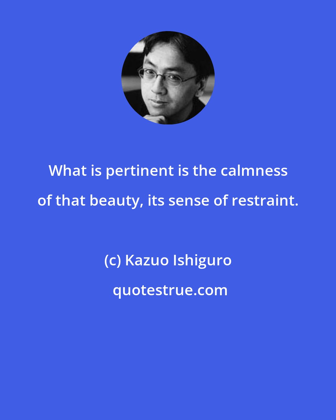 Kazuo Ishiguro: What is pertinent is the calmness of that beauty, its sense of restraint.