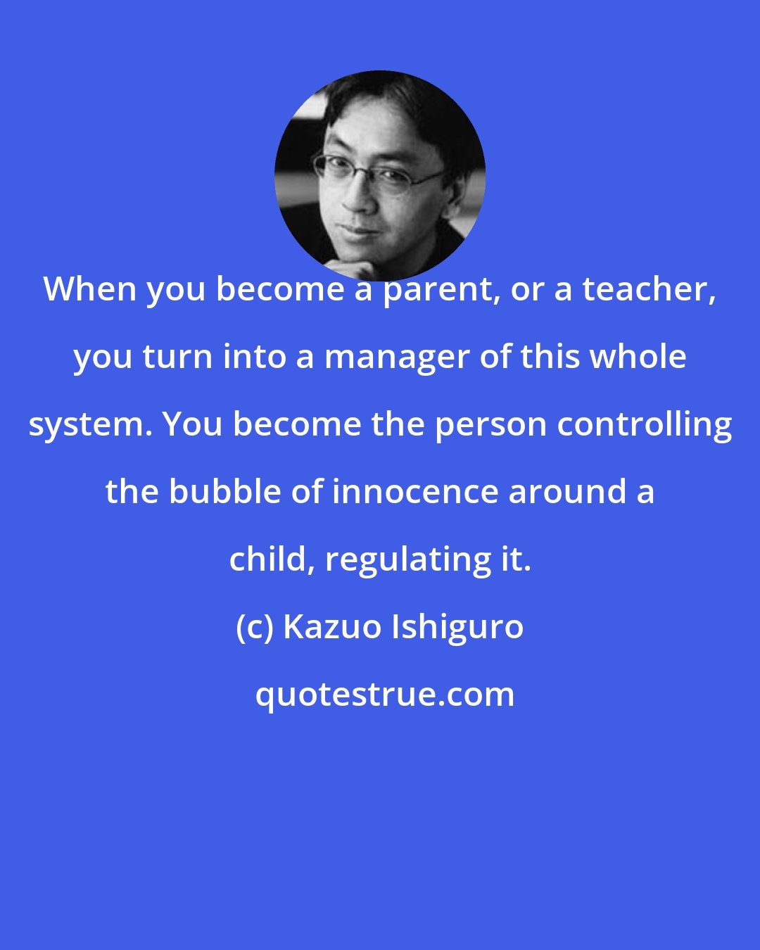 Kazuo Ishiguro: When you become a parent, or a teacher, you turn into a manager of this whole system. You become the person controlling the bubble of innocence around a child, regulating it.