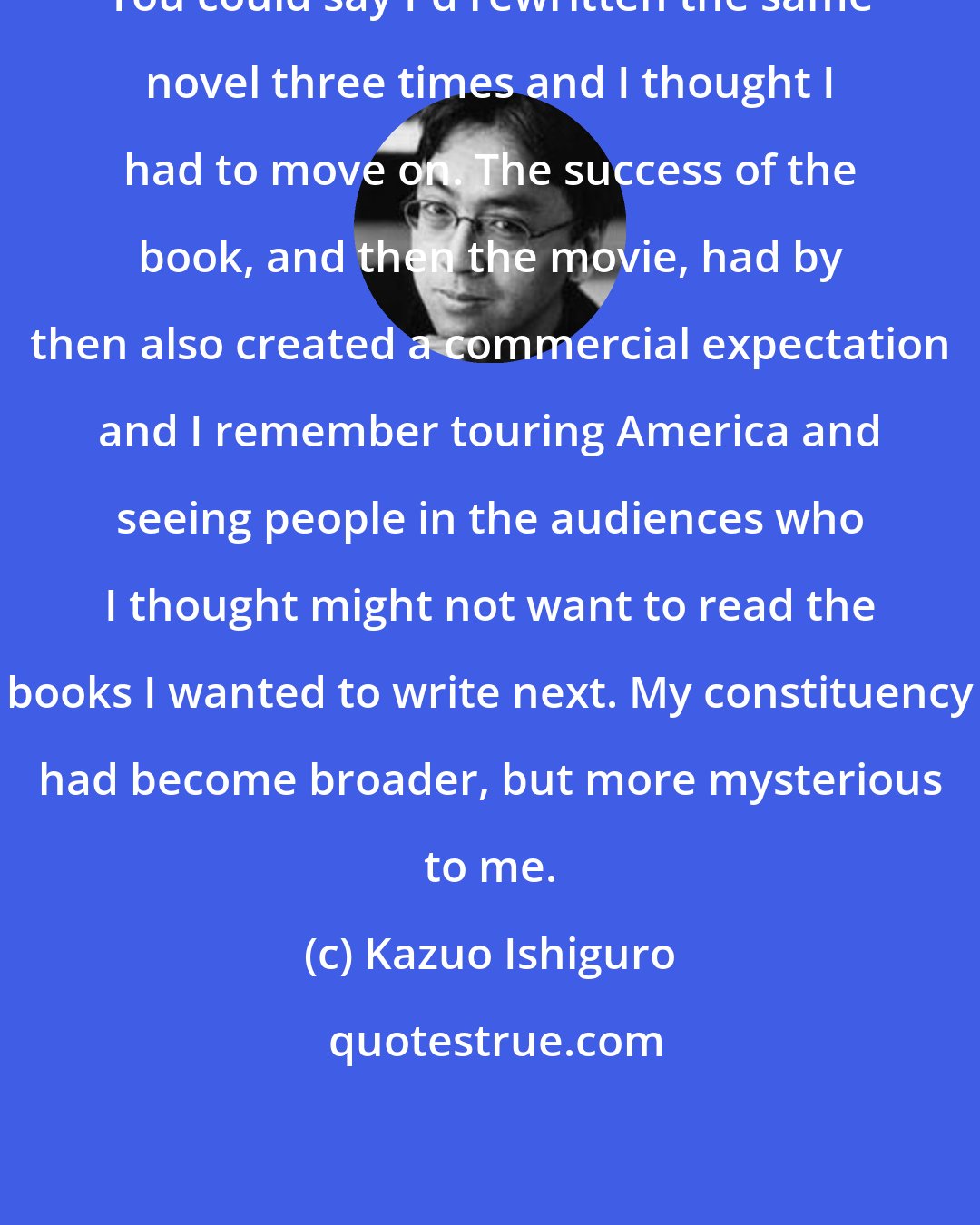 Kazuo Ishiguro: You could say I'd rewritten the same novel three times and I thought I had to move on. The success of the book, and then the movie, had by then also created a commercial expectation and I remember touring America and seeing people in the audiences who I thought might not want to read the books I wanted to write next. My constituency had become broader, but more mysterious to me.