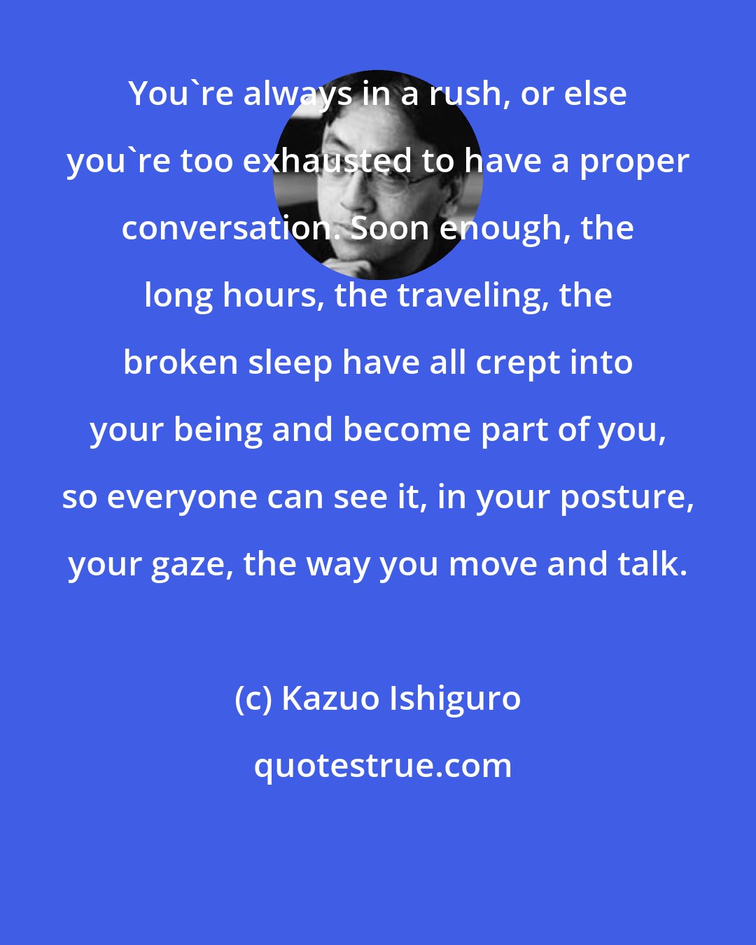 Kazuo Ishiguro: You're always in a rush, or else you're too exhausted to have a proper conversation. Soon enough, the long hours, the traveling, the broken sleep have all crept into your being and become part of you, so everyone can see it, in your posture, your gaze, the way you move and talk.