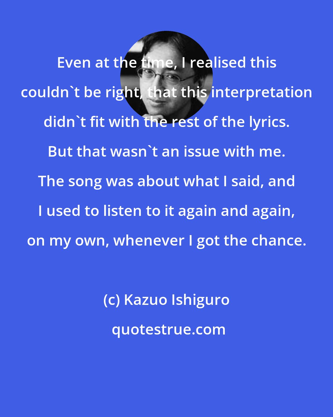 Kazuo Ishiguro: Even at the time, I realised this couldn't be right, that this interpretation didn't fit with the rest of the lyrics. But that wasn't an issue with me. The song was about what I said, and I used to listen to it again and again, on my own, whenever I got the chance.