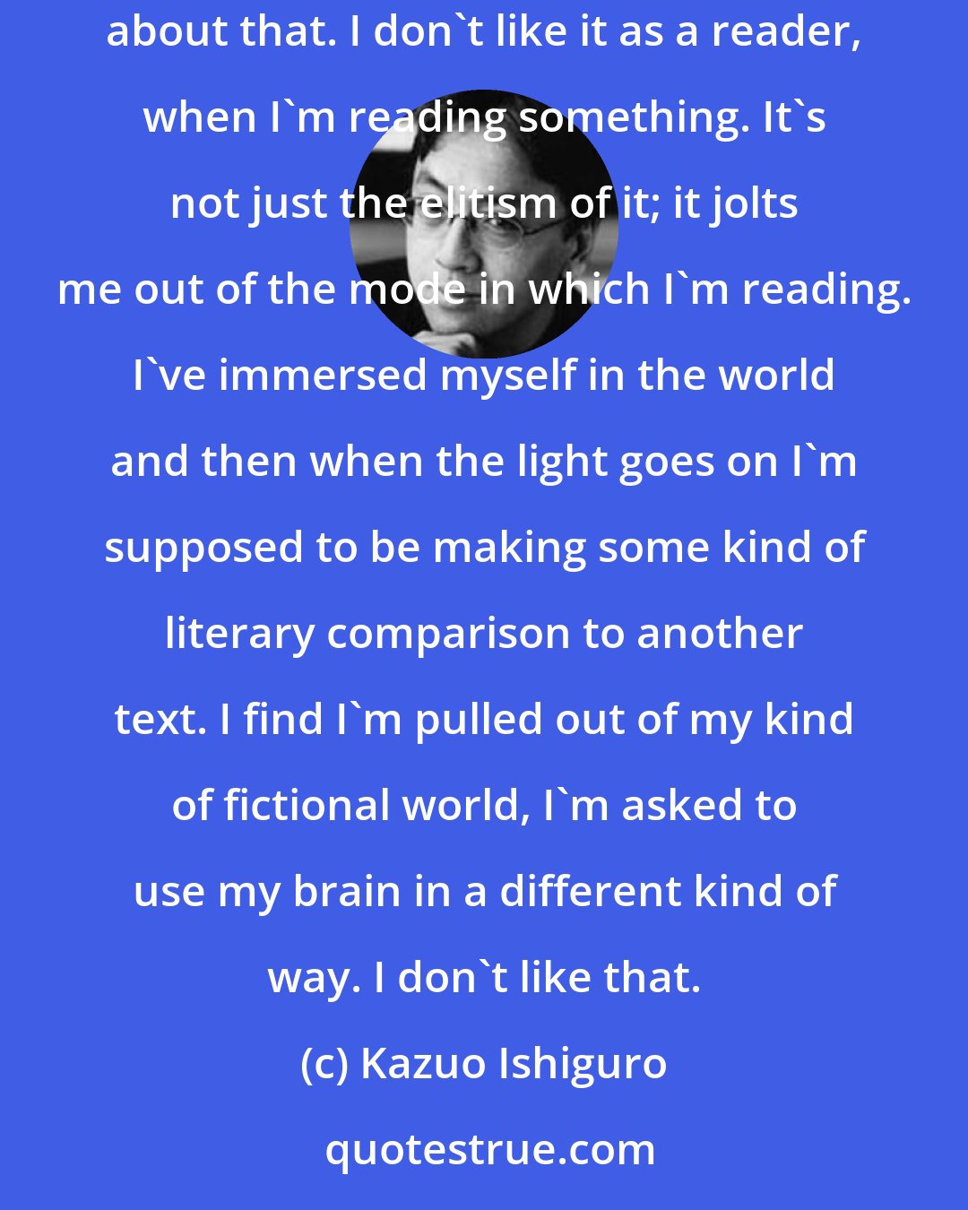 Kazuo Ishiguro: I actually dislike, more than many people, working through literary allusion. I just feel that there's something a bit snobbish or elitist about that. I don't like it as a reader, when I'm reading something. It's not just the elitism of it; it jolts me out of the mode in which I'm reading. I've immersed myself in the world and then when the light goes on I'm supposed to be making some kind of literary comparison to another text. I find I'm pulled out of my kind of fictional world, I'm asked to use my brain in a different kind of way. I don't like that.