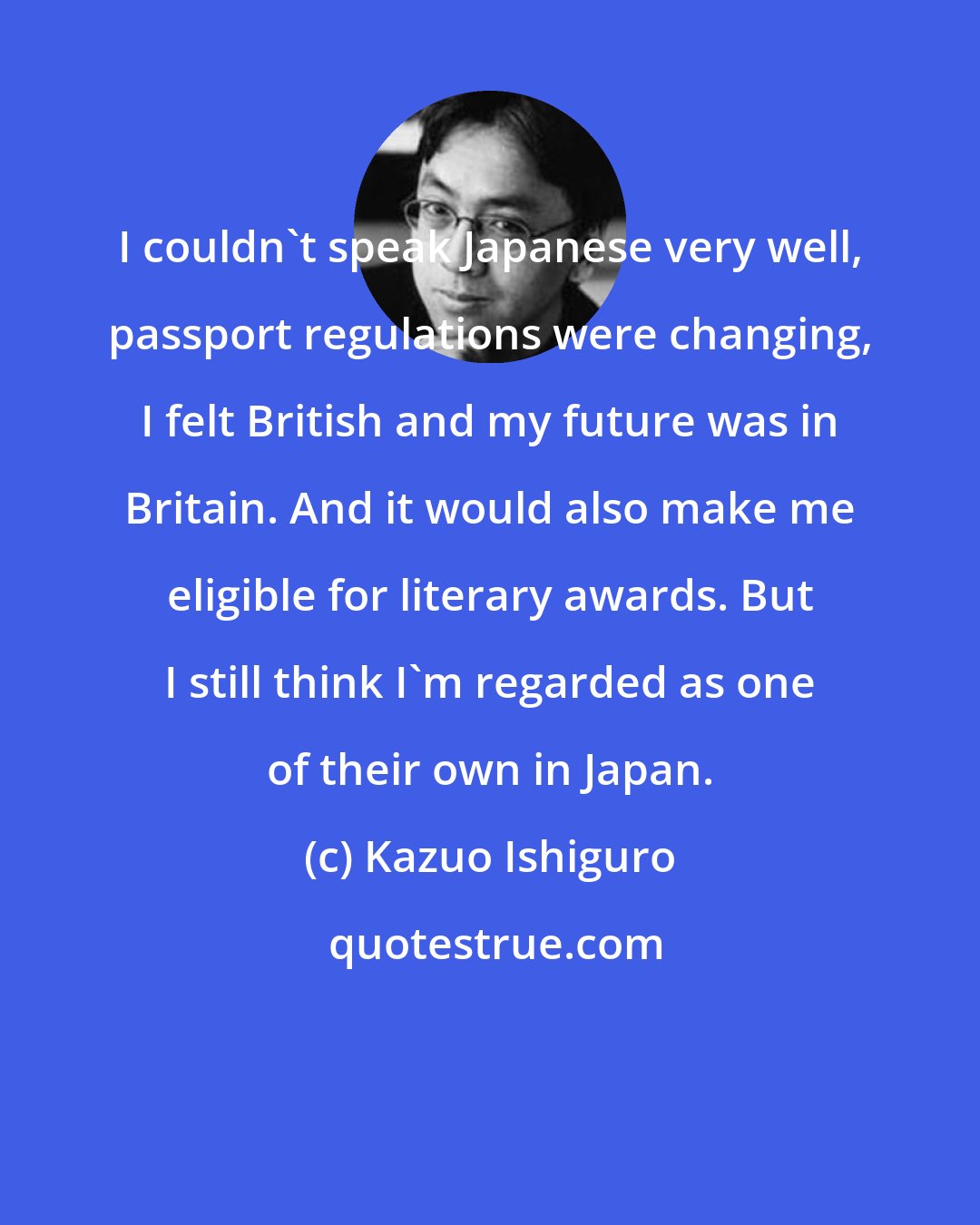 Kazuo Ishiguro: I couldn't speak Japanese very well, passport regulations were changing, I felt British and my future was in Britain. And it would also make me eligible for literary awards. But I still think I'm regarded as one of their own in Japan.