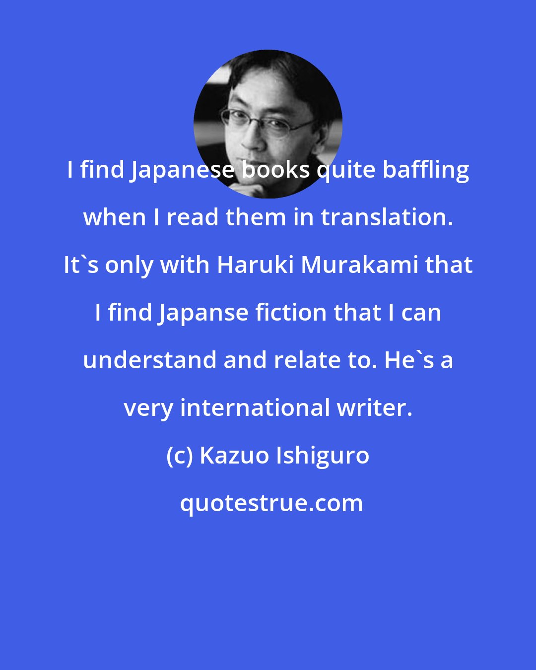 Kazuo Ishiguro: I find Japanese books quite baffling when I read them in translation. It's only with Haruki Murakami that I find Japanse fiction that I can understand and relate to. He's a very international writer.