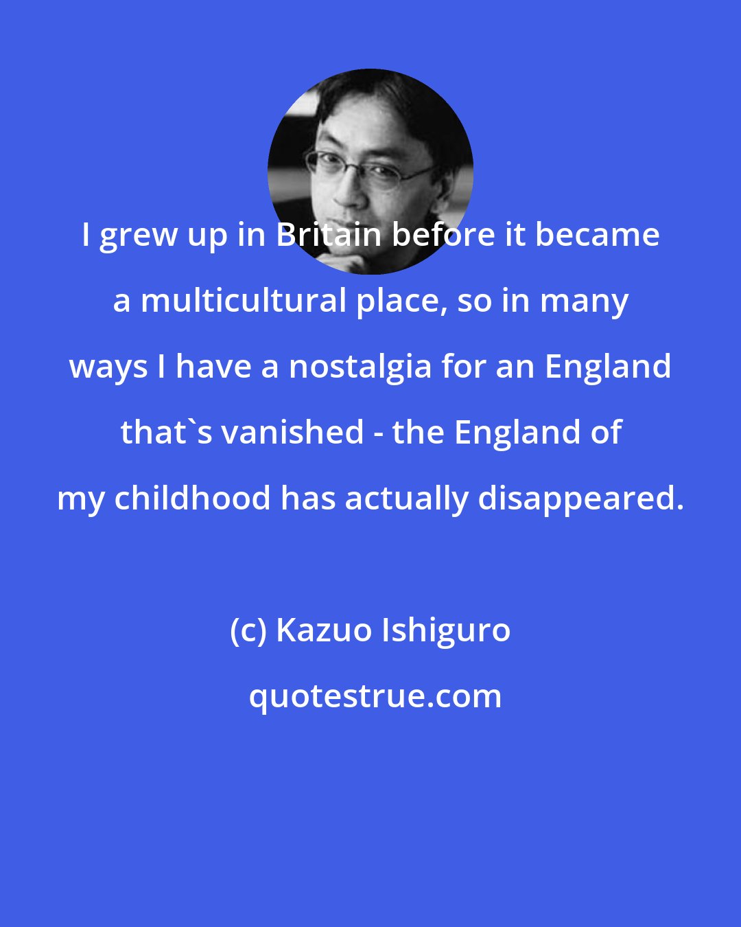 Kazuo Ishiguro: I grew up in Britain before it became a multicultural place, so in many ways I have a nostalgia for an England that's vanished - the England of my childhood has actually disappeared.