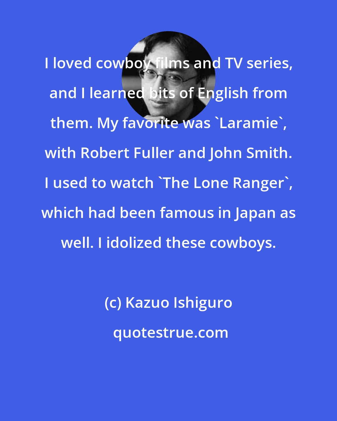 Kazuo Ishiguro: I loved cowboy films and TV series, and I learned bits of English from them. My favorite was 'Laramie', with Robert Fuller and John Smith. I used to watch 'The Lone Ranger', which had been famous in Japan as well. I idolized these cowboys.