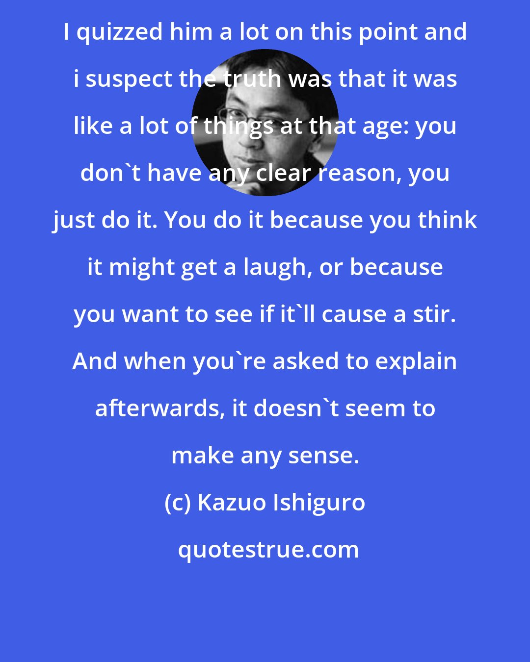 Kazuo Ishiguro: I quizzed him a lot on this point and i suspect the truth was that it was like a lot of things at that age: you don't have any clear reason, you just do it. You do it because you think it might get a laugh, or because you want to see if it'll cause a stir. And when you're asked to explain afterwards, it doesn't seem to make any sense.