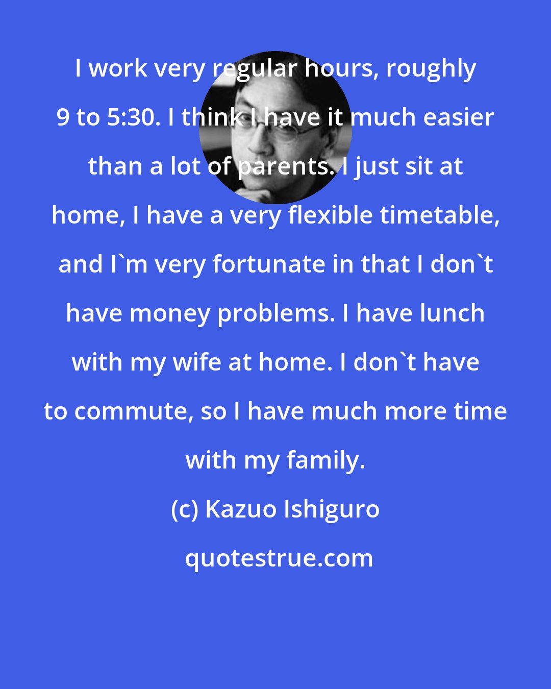 Kazuo Ishiguro: I work very regular hours, roughly 9 to 5:30. I think I have it much easier than a lot of parents. I just sit at home, I have a very flexible timetable, and I'm very fortunate in that I don't have money problems. I have lunch with my wife at home. I don't have to commute, so I have much more time with my family.