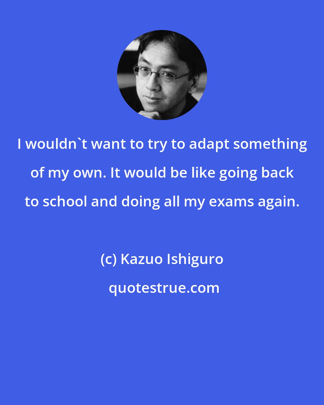 Kazuo Ishiguro: I wouldn't want to try to adapt something of my own. It would be like going back to school and doing all my exams again.