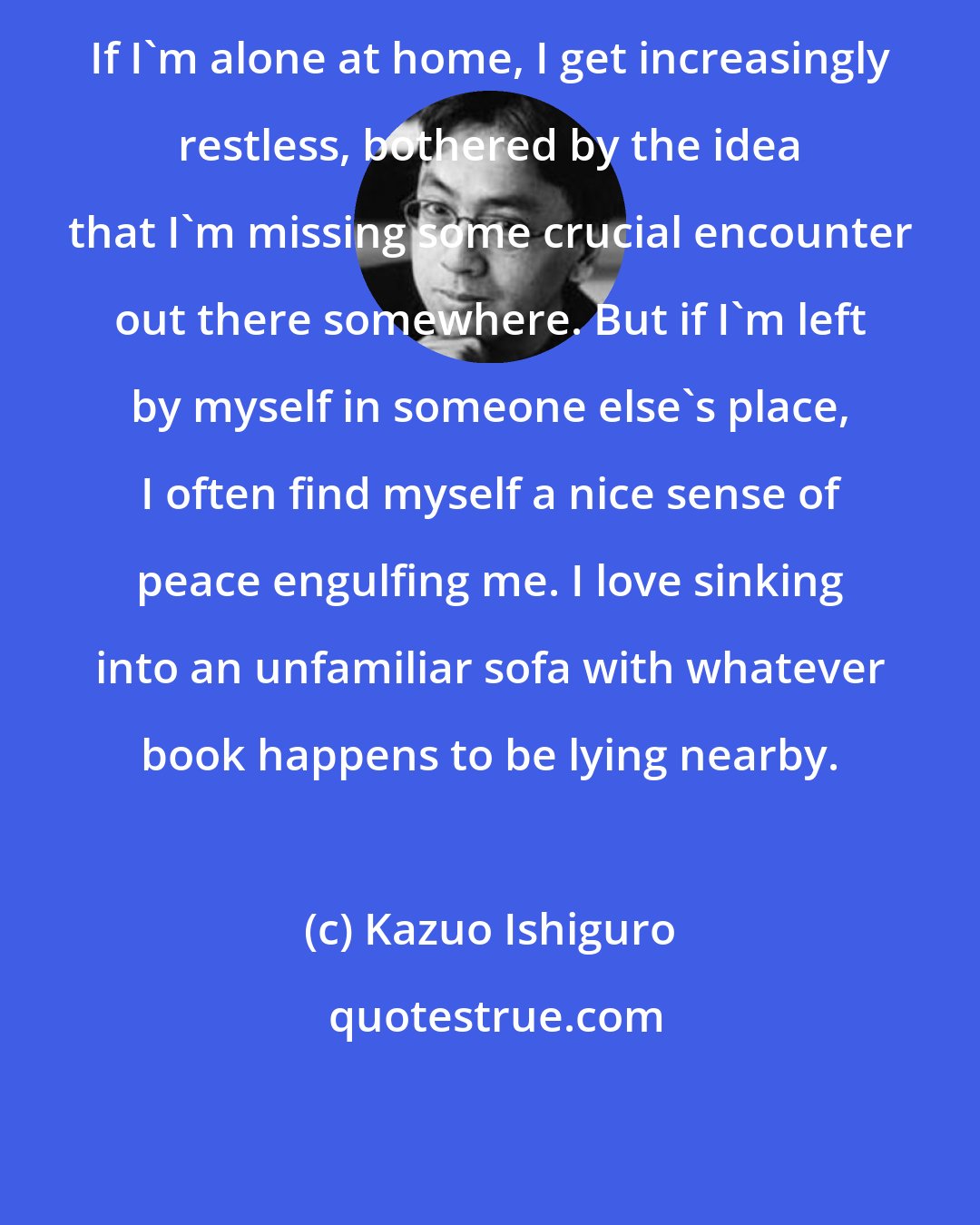 Kazuo Ishiguro: If I'm alone at home, I get increasingly restless, bothered by the idea that I'm missing some crucial encounter out there somewhere. But if I'm left by myself in someone else's place, I often find myself a nice sense of peace engulfing me. I love sinking into an unfamiliar sofa with whatever book happens to be lying nearby.