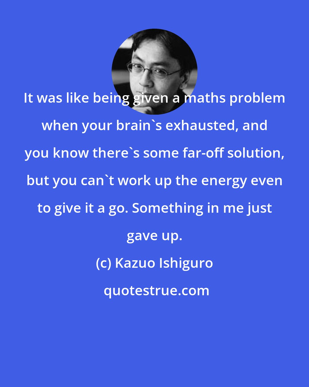 Kazuo Ishiguro: It was like being given a maths problem when your brain's exhausted, and you know there's some far-off solution, but you can't work up the energy even to give it a go. Something in me just gave up.