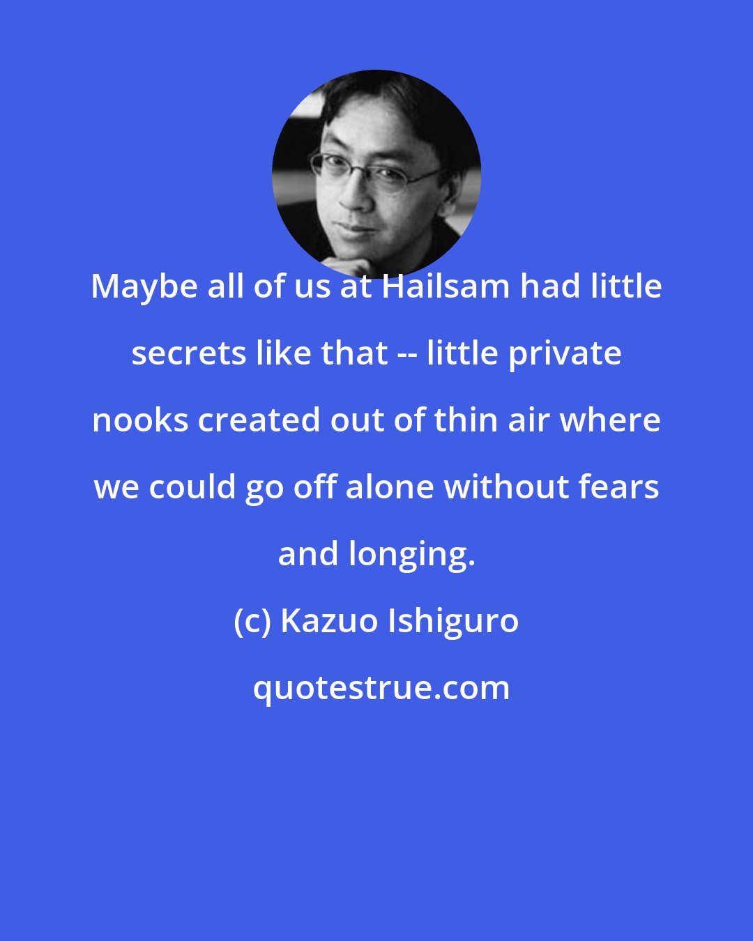 Kazuo Ishiguro: Maybe all of us at Hailsam had little secrets like that -- little private nooks created out of thin air where we could go off alone without fears and longing.