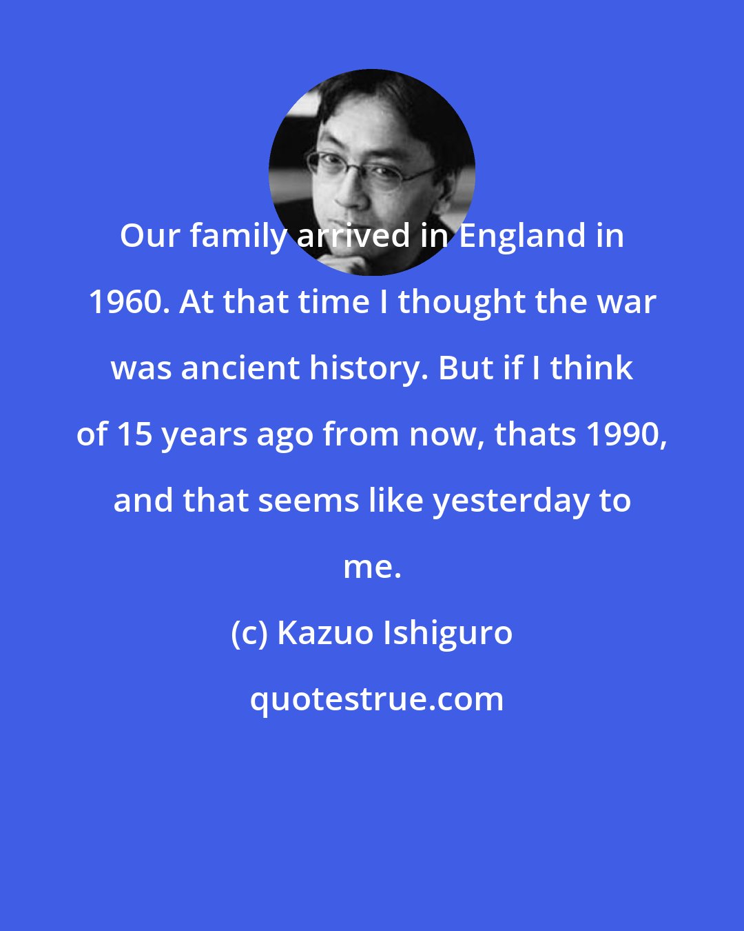 Kazuo Ishiguro: Our family arrived in England in 1960. At that time I thought the war was ancient history. But if I think of 15 years ago from now, thats 1990, and that seems like yesterday to me.