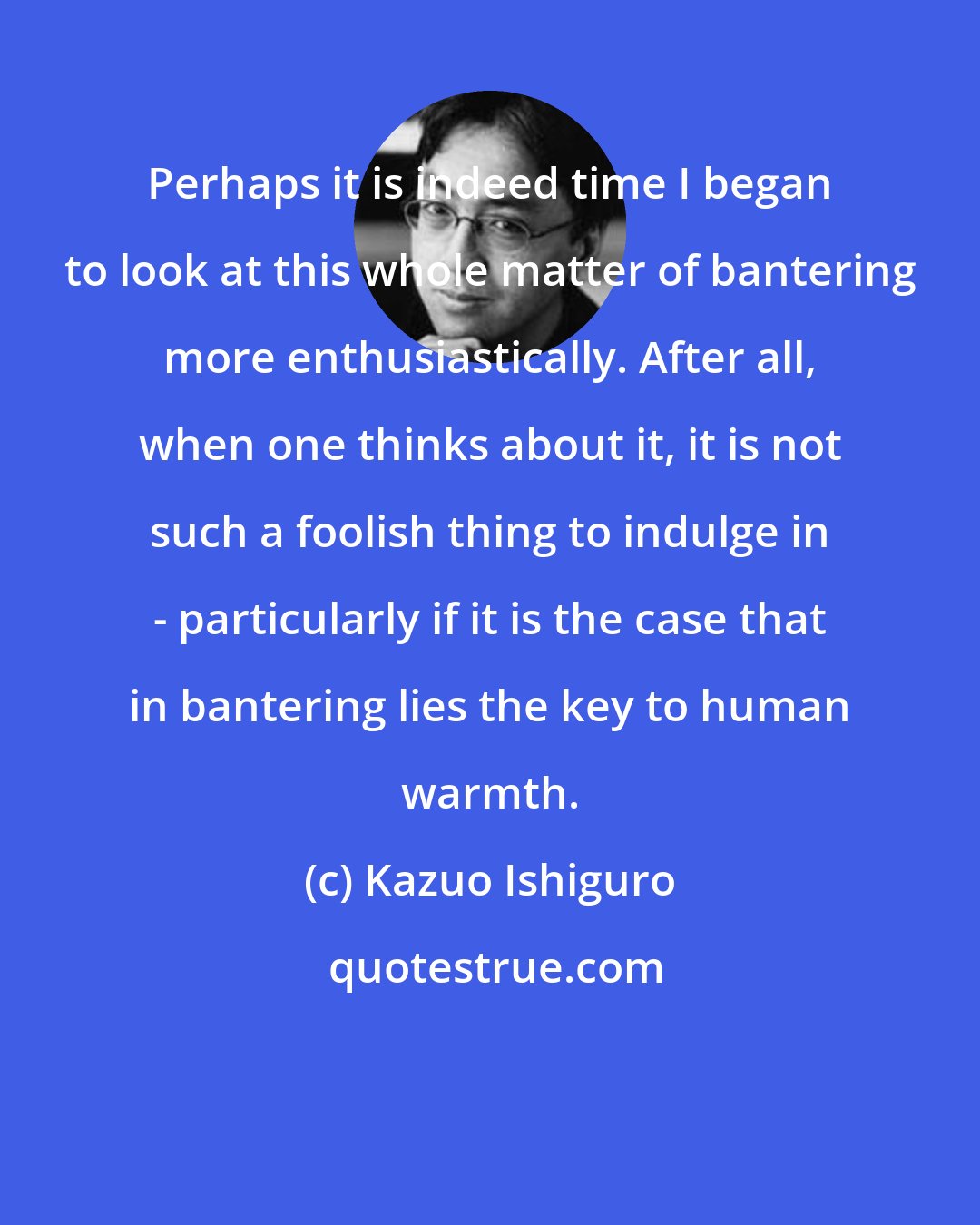 Kazuo Ishiguro: Perhaps it is indeed time I began to look at this whole matter of bantering more enthusiastically. After all, when one thinks about it, it is not such a foolish thing to indulge in - particularly if it is the case that in bantering lies the key to human warmth.