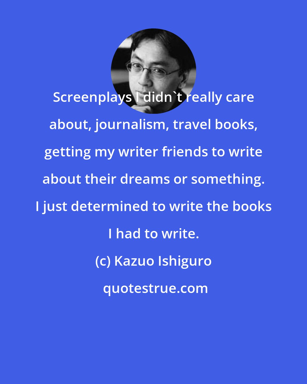 Kazuo Ishiguro: Screenplays I didn't really care about, journalism, travel books, getting my writer friends to write about their dreams or something. I just determined to write the books I had to write.