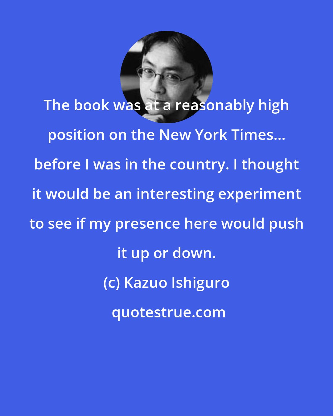 Kazuo Ishiguro: The book was at a reasonably high position on the New York Times... before I was in the country. I thought it would be an interesting experiment to see if my presence here would push it up or down.