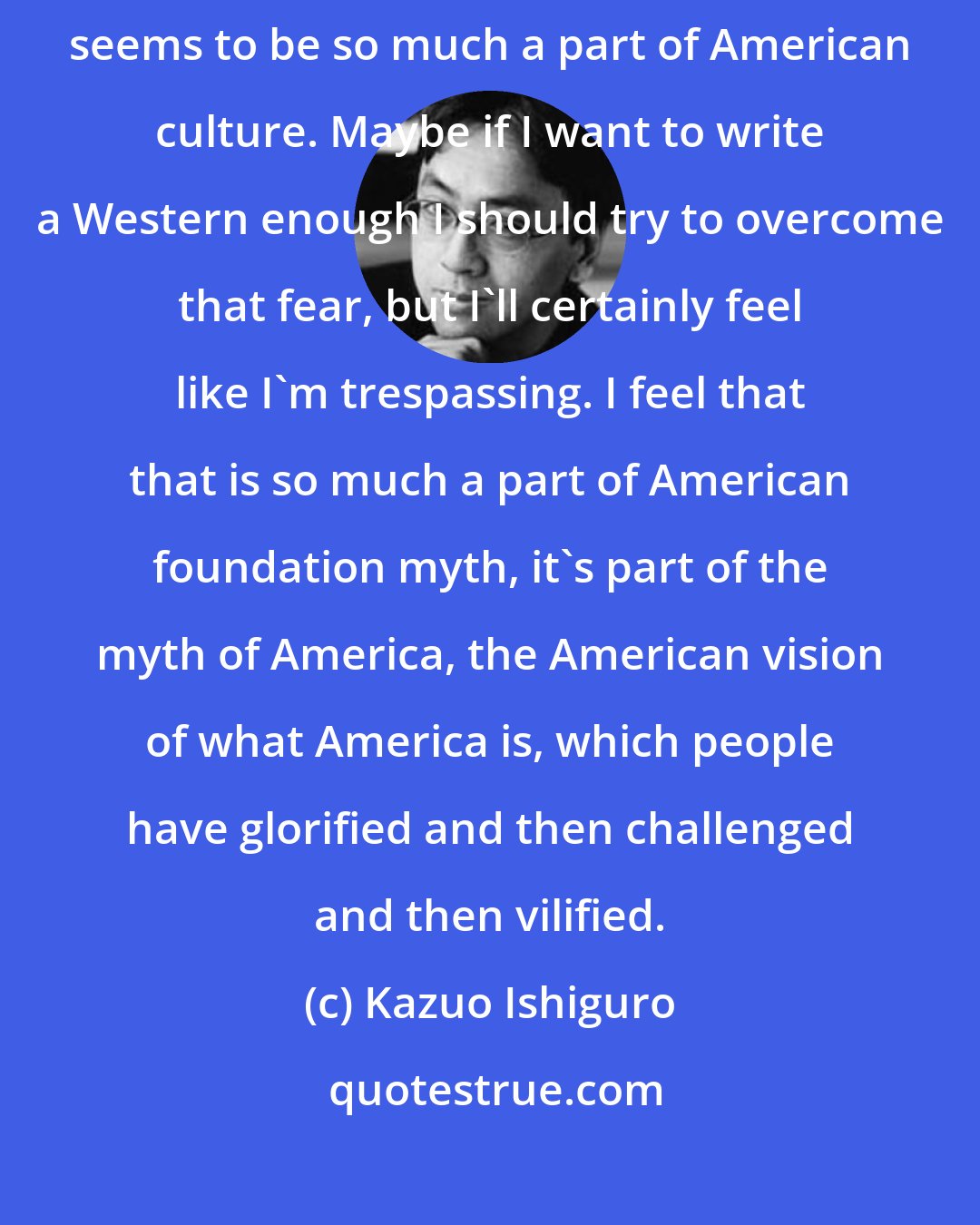 Kazuo Ishiguro: The reason I wouldn't dare to write a Western is simply because that seems to be so much a part of American culture. Maybe if I want to write a Western enough I should try to overcome that fear, but I'll certainly feel like I'm trespassing. I feel that that is so much a part of American foundation myth, it's part of the myth of America, the American vision of what America is, which people have glorified and then challenged and then vilified.