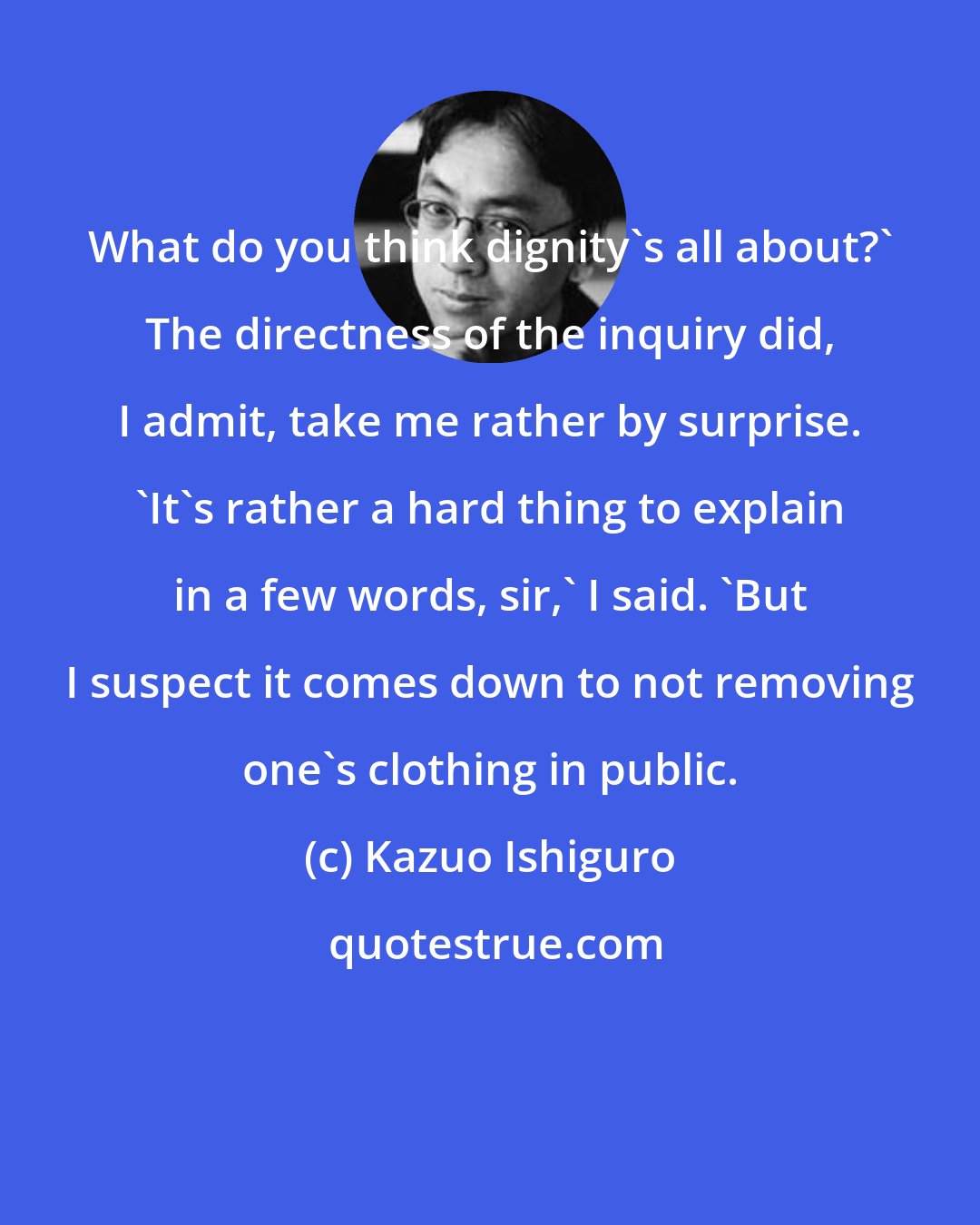 Kazuo Ishiguro: What do you think dignity's all about?' The directness of the inquiry did, I admit, take me rather by surprise. 'It's rather a hard thing to explain in a few words, sir,' I said. 'But I suspect it comes down to not removing one's clothing in public.