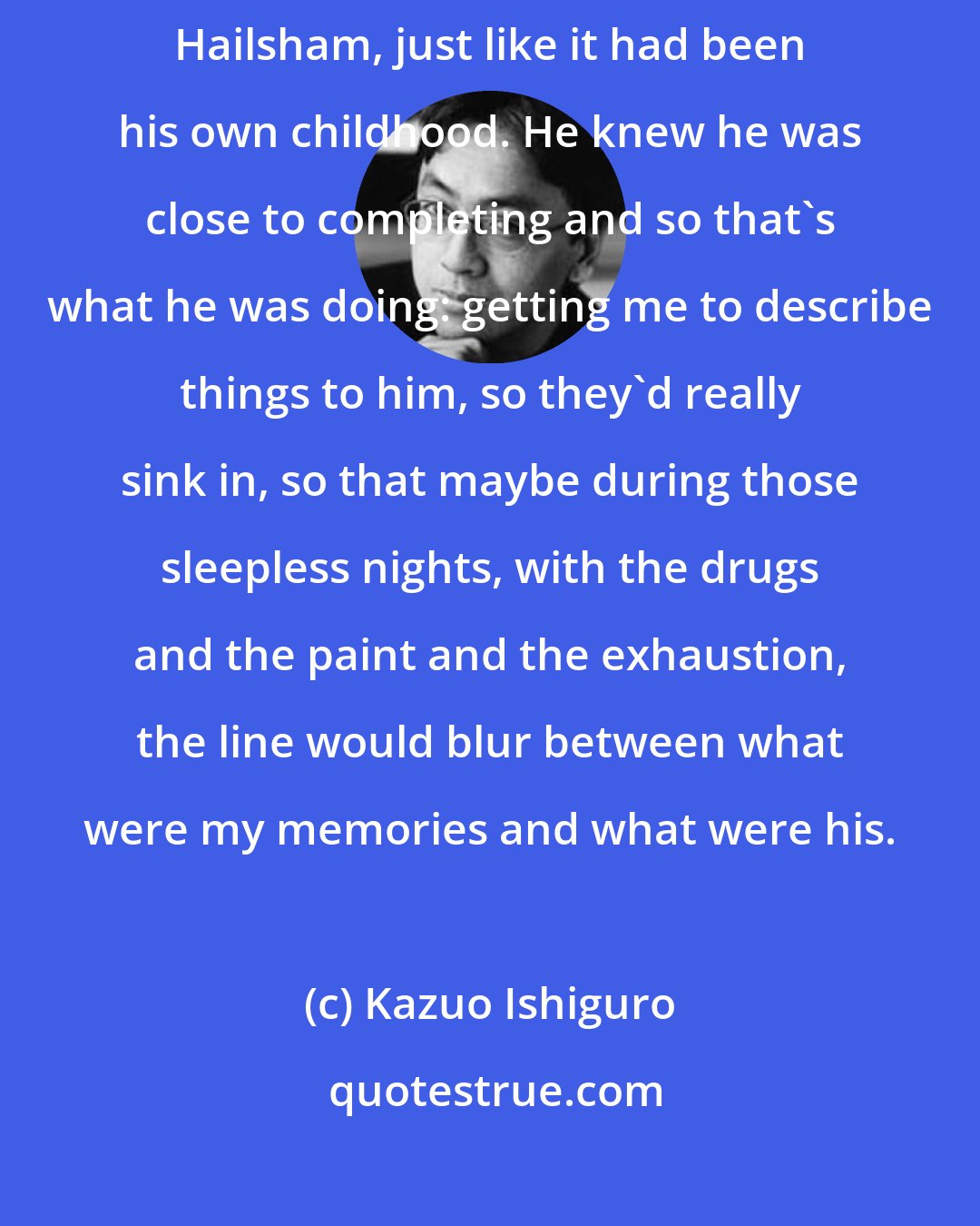 Kazuo Ishiguro: What he wanted was not just to hear about Hailsham, but to remember Hailsham, just like it had been his own childhood. He knew he was close to completing and so that's what he was doing: getting me to describe things to him, so they'd really sink in, so that maybe during those sleepless nights, with the drugs and the paint and the exhaustion, the line would blur between what were my memories and what were his.