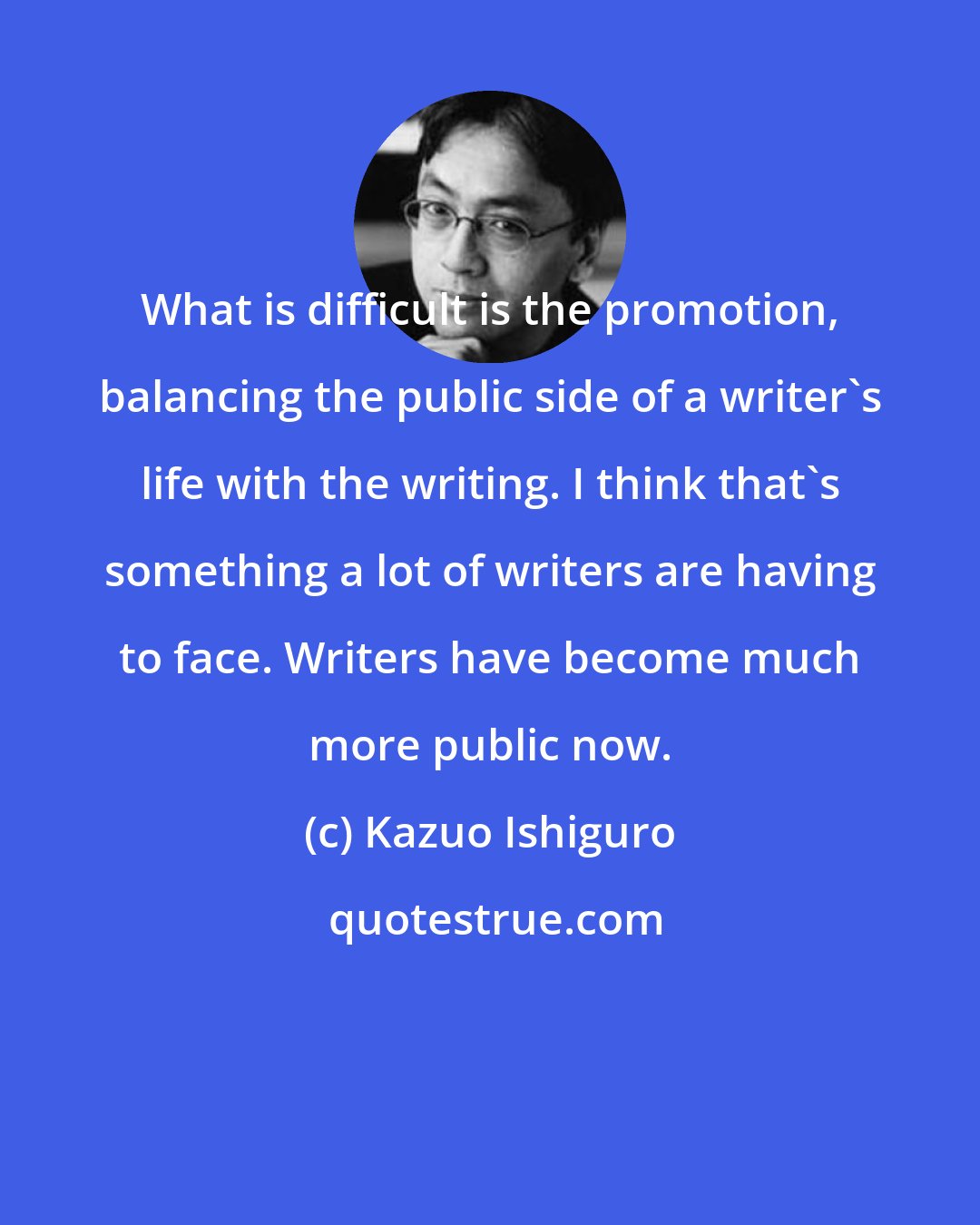 Kazuo Ishiguro: What is difficult is the promotion, balancing the public side of a writer's life with the writing. I think that's something a lot of writers are having to face. Writers have become much more public now.