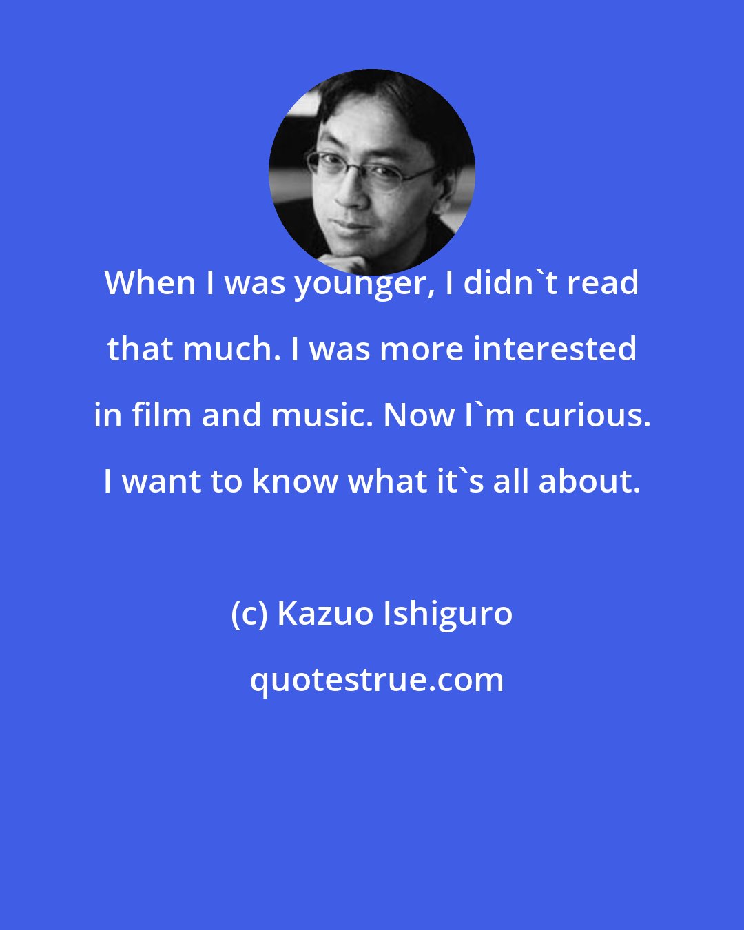 Kazuo Ishiguro: When I was younger, I didn't read that much. I was more interested in film and music. Now I'm curious. I want to know what it's all about.