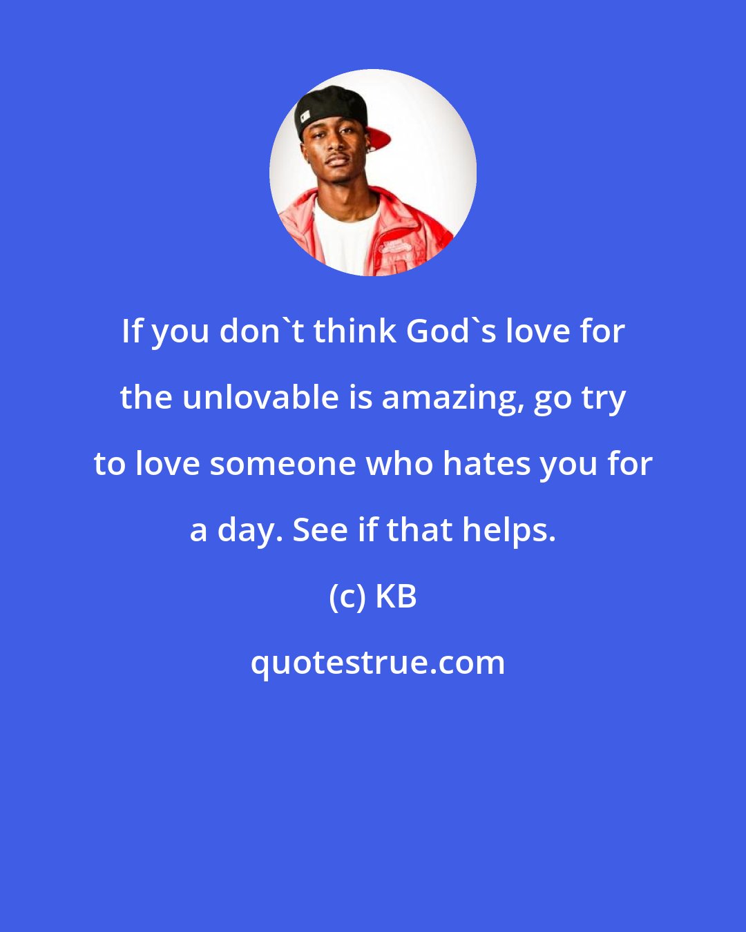 KB: If you don't think God's love for the unlovable is amazing, go try to love someone who hates you for a day. See if that helps.