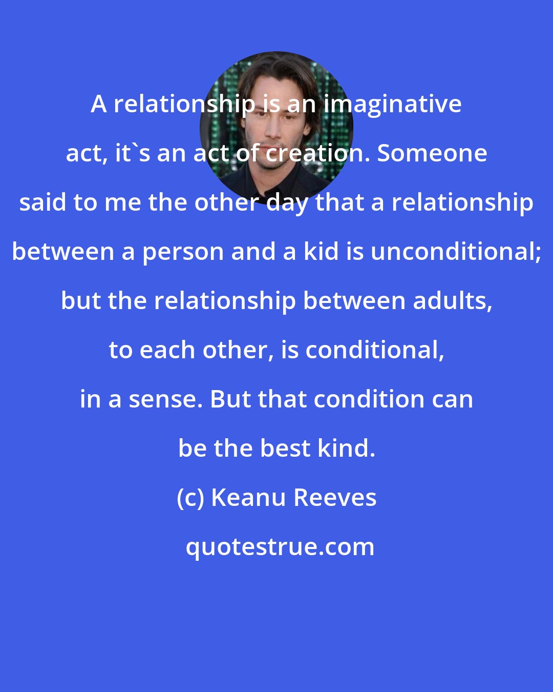 Keanu Reeves: A relationship is an imaginative act, it's an act of creation. Someone said to me the other day that a relationship between a person and a kid is unconditional; but the relationship between adults, to each other, is conditional, in a sense. But that condition can be the best kind.