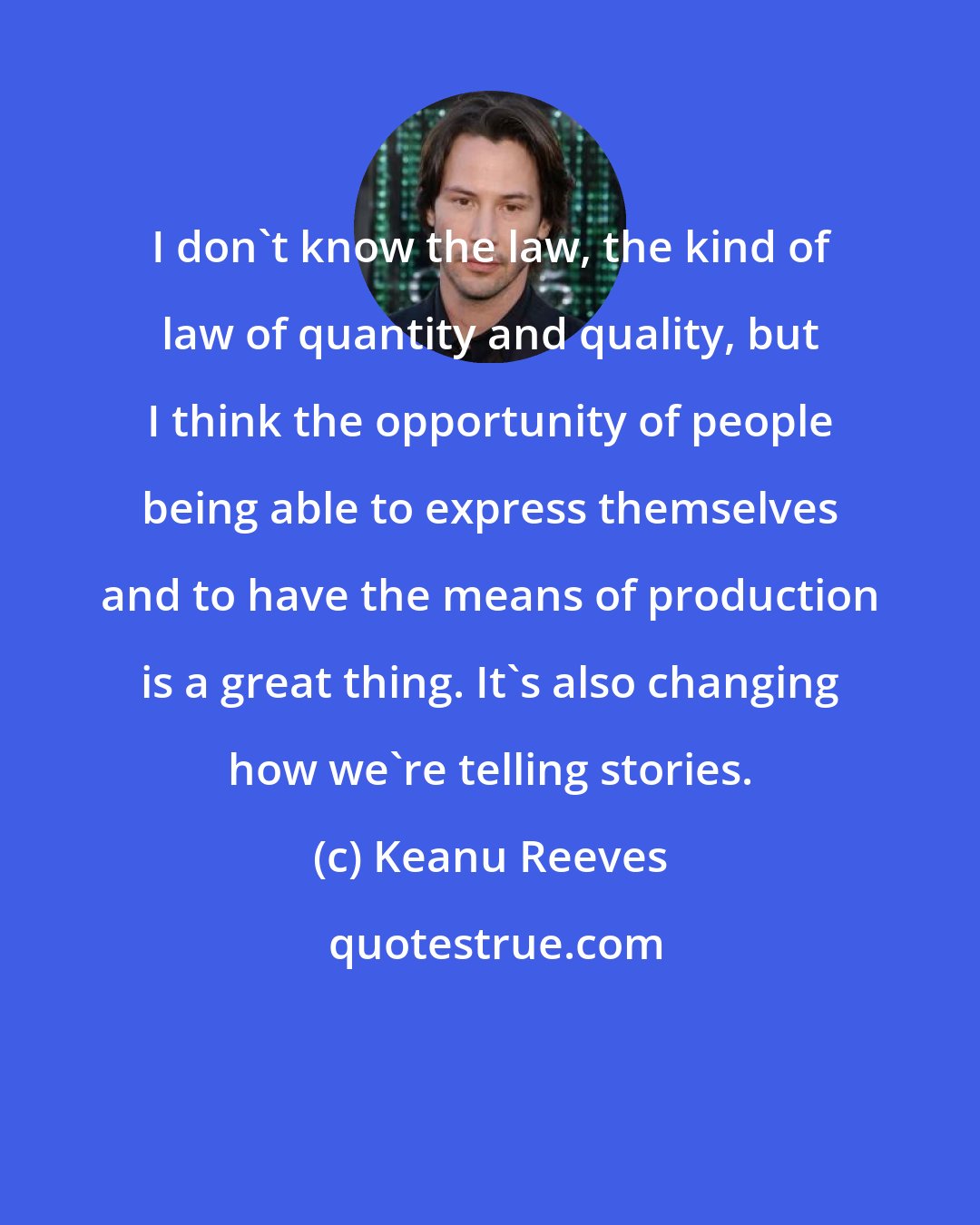 Keanu Reeves: I don't know the law, the kind of law of quantity and quality, but I think the opportunity of people being able to express themselves and to have the means of production is a great thing. It's also changing how we're telling stories.