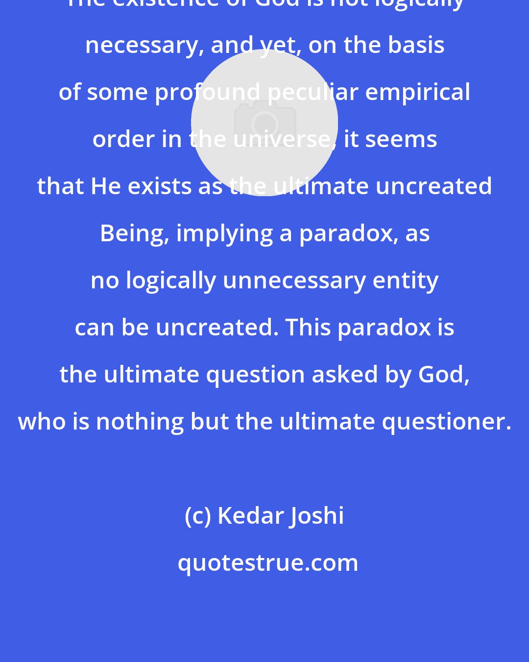 Kedar Joshi: The existence of God is not logically necessary, and yet, on the basis of some profound peculiar empirical order in the universe, it seems that He exists as the ultimate uncreated Being, implying a paradox, as no logically unnecessary entity can be uncreated. This paradox is the ultimate question asked by God, who is nothing but the ultimate questioner.
