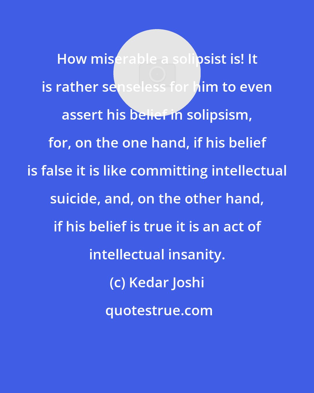 Kedar Joshi: How miserable a solipsist is! It is rather senseless for him to even assert his belief in solipsism, for, on the one hand, if his belief is false it is like committing intellectual suicide, and, on the other hand, if his belief is true it is an act of intellectual insanity.
