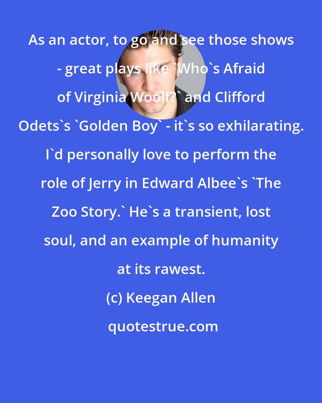 Keegan Allen: As an actor, to go and see those shows - great plays like 'Who's Afraid of Virginia Woolf?' and Clifford Odets's 'Golden Boy' - it's so exhilarating. I'd personally love to perform the role of Jerry in Edward Albee's 'The Zoo Story.' He's a transient, lost soul, and an example of humanity at its rawest.