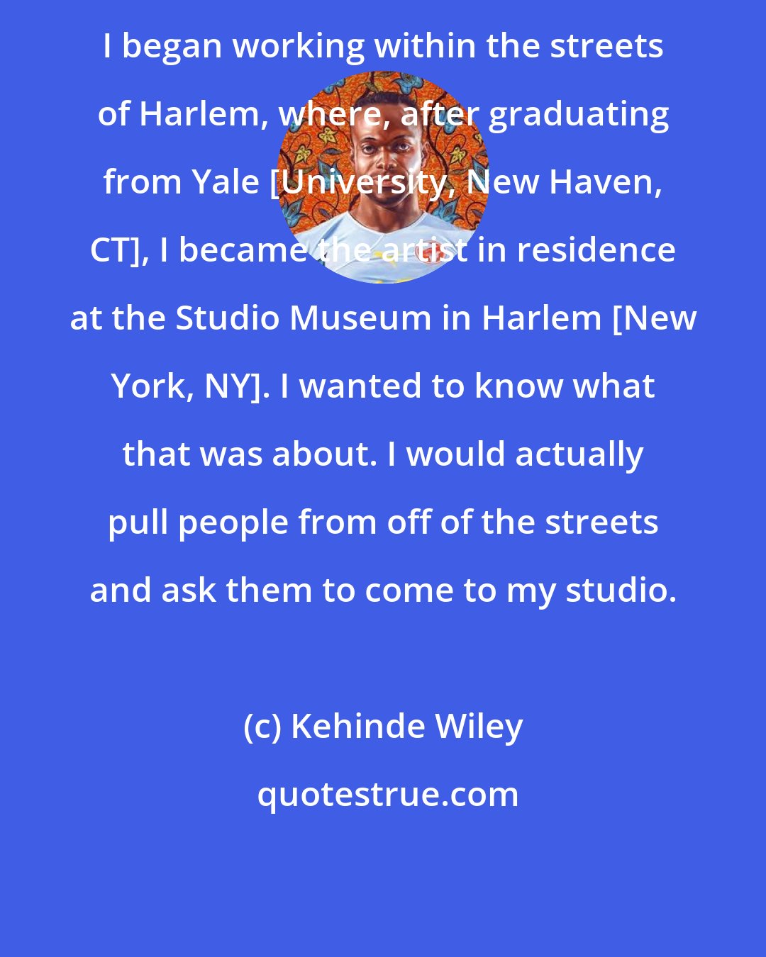 Kehinde Wiley: I began working within the streets of Harlem, where, after graduating from Yale [University, New Haven, CT], I became the artist in residence at the Studio Museum in Harlem [New York, NY]. I wanted to know what that was about. I would actually pull people from off of the streets and ask them to come to my studio.