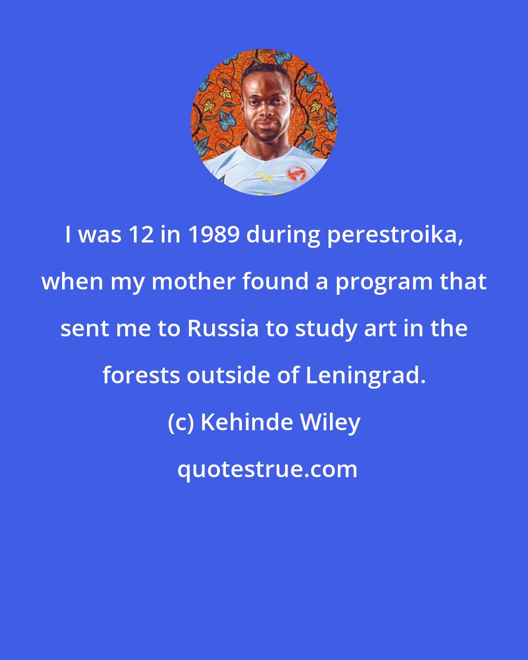Kehinde Wiley: I was 12 in 1989 during perestroika, when my mother found a program that sent me to Russia to study art in the forests outside of Leningrad.