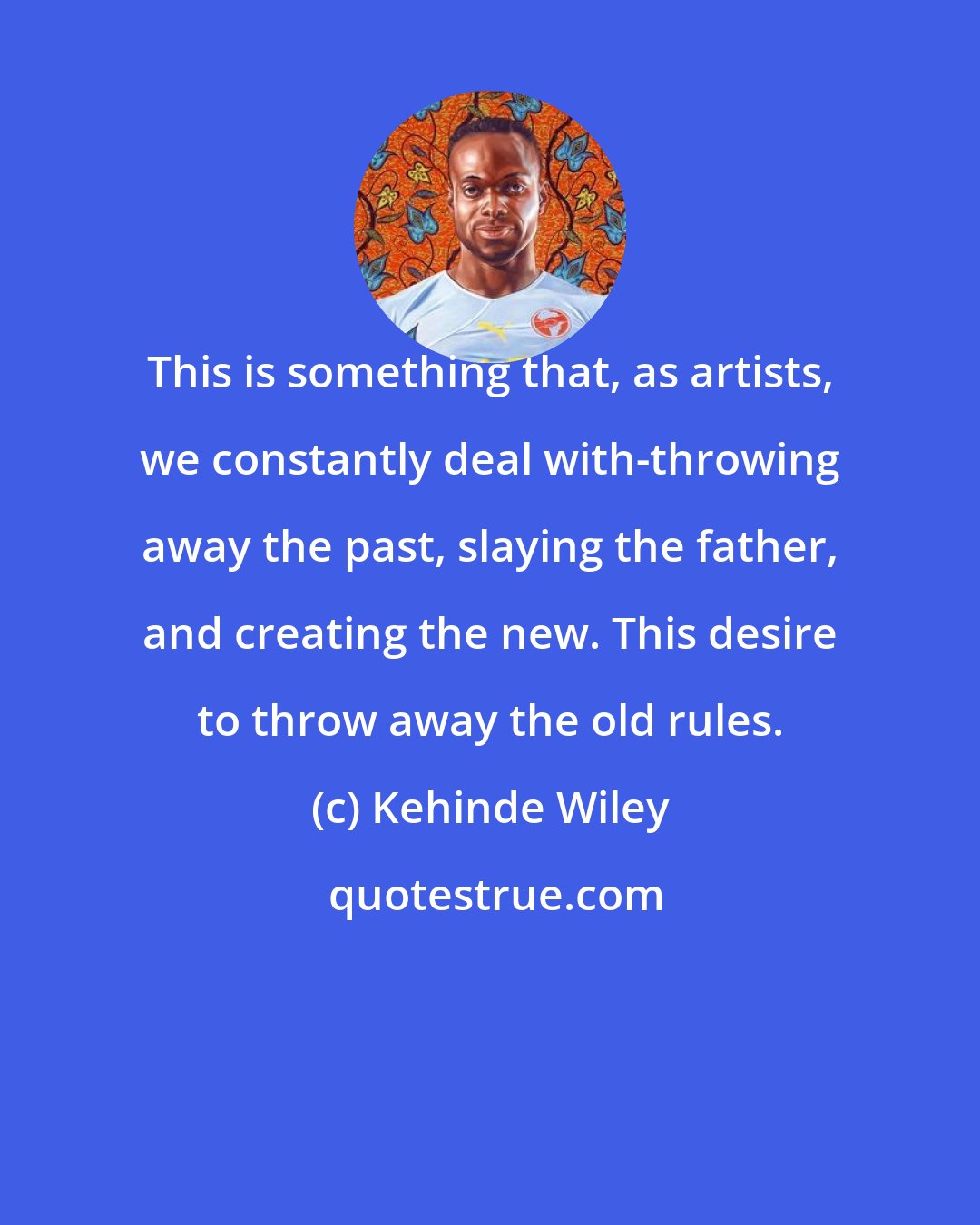 Kehinde Wiley: This is something that, as artists, we constantly deal with-throwing away the past, slaying the father, and creating the new. This desire to throw away the old rules.