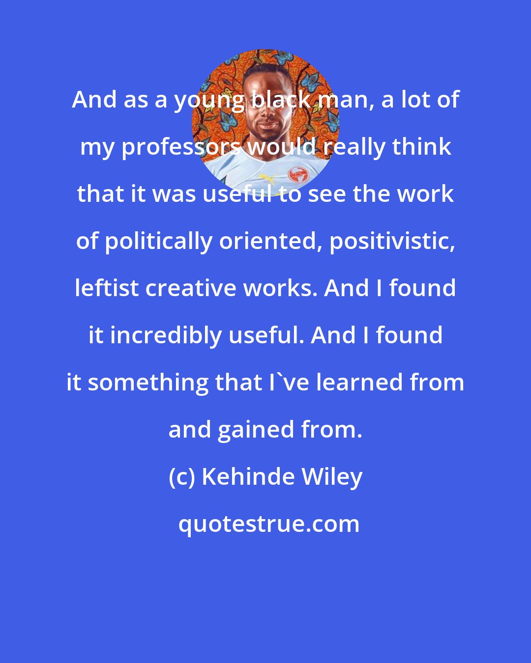Kehinde Wiley: And as a young black man, a lot of my professors would really think that it was useful to see the work of politically oriented, positivistic, leftist creative works. And I found it incredibly useful. And I found it something that I've learned from and gained from.