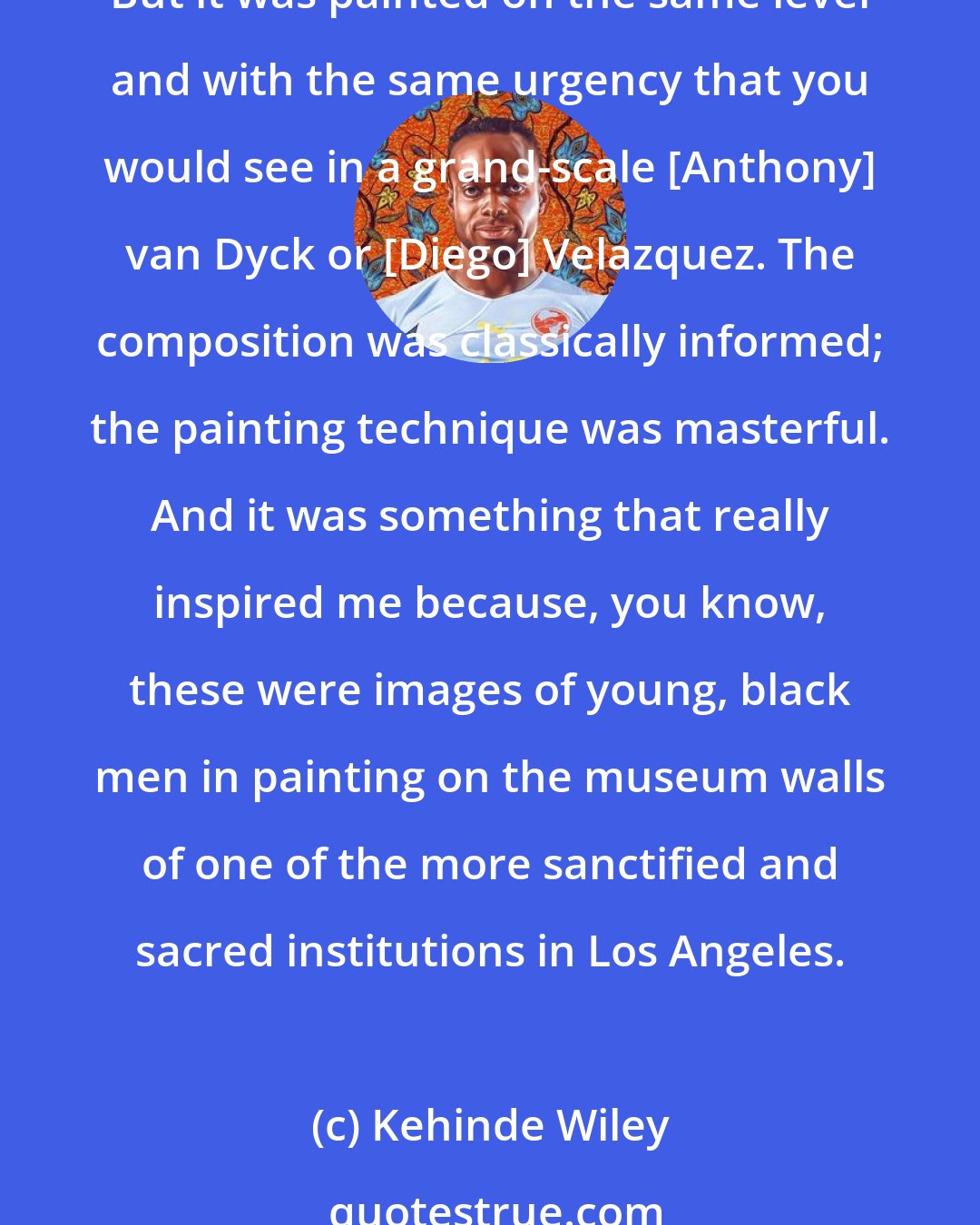 Kehinde Wiley: I think, at the L.A. County Museum of Art, I saw my first example of Kerry James Marshall, who had a very sort of heroic, oversized painting of black men in a barbershop. But it was painted on the same level and with the same urgency that you would see in a grand-scale [Anthony] van Dyck or [Diego] Velazquez. The composition was classically informed; the painting technique was masterful. And it was something that really inspired me because, you know, these were images of young, black men in painting on the museum walls of one of the more sanctified and sacred institutions in Los Angeles.